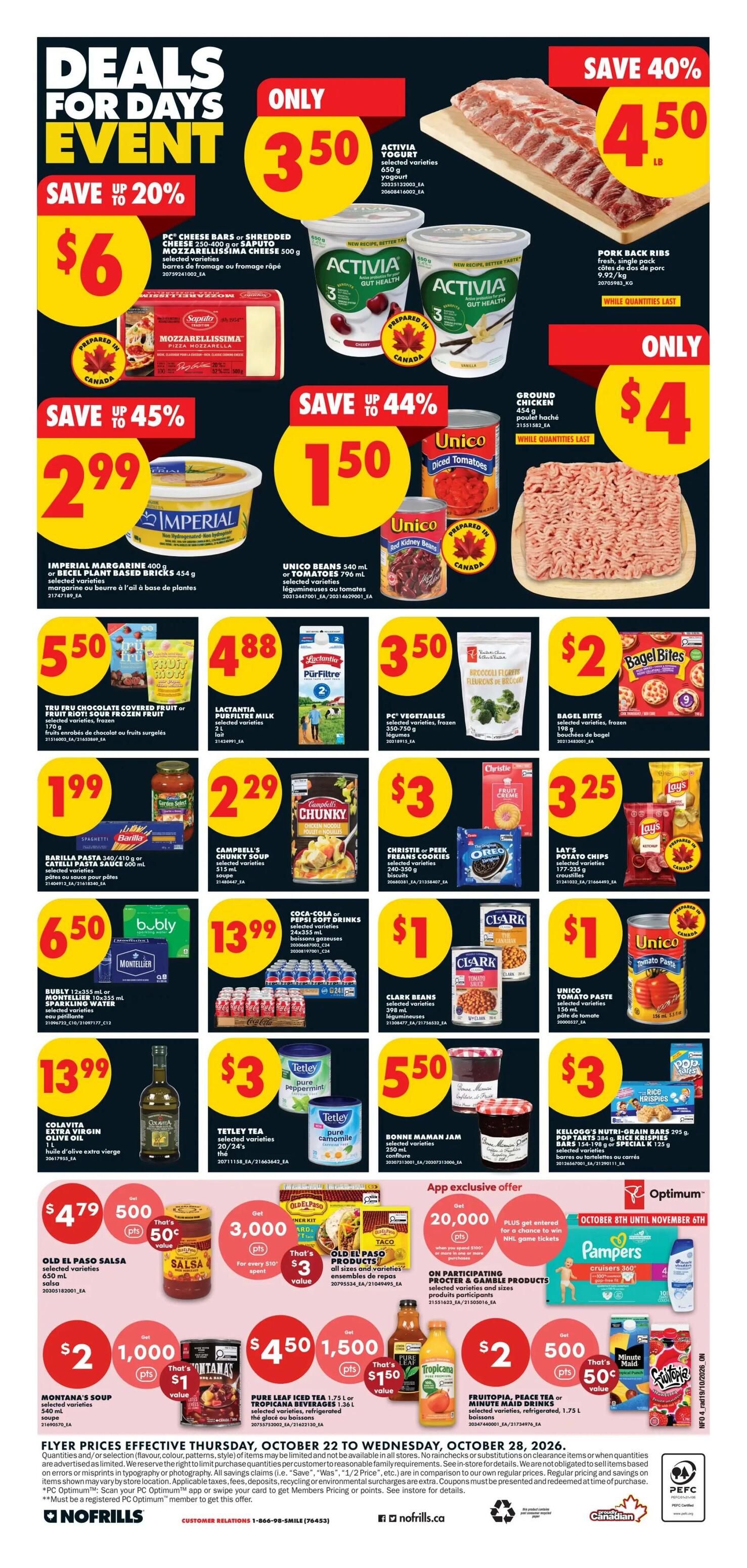 No Frills Ontario Weekly Flyer Specials, Page 4. Deals for Days Event featuring savings up to 20%. PC Cheese Bars or Shredded Mozzarella Cheese 500 g for $6. Activia Yogurt selected varieties 650 g for $3.50. Pork Back Ribs fresh, single pack 9.92/kg for $4.50 LB. Imperial Margarine 400 g or Becel Plant Based Spreads 454 g for $2.99. Unico Beans 540 ml or Tomatoes 790 ml selected varieties for $1.50. Ground Chicken 454 g for $4. Tru Fru Chocolate Covered Fruit Riot! Frozen Fruit 170 g for $5.50. Lactantia Pürfiltre Milk 2 L for $4.88. PC Vegetables selected varieties, frozen 350-750 g for $3.50. Bagel Bites selected varieties, frozen 198 g for $2. Barilla Pasta 340/410 g or Catelli Pasta Sauce 600 ml for $1.99. Campbell's Chunky Soup selected varieties 310 ml for $2.29. Christie-Peek Freans Cookies selected varieties 150-220 g for $3. Bubly or Montellier Water 12x355 ml or 10x500 ml for $6.50. Coca-Cola or Pepsi Soft Drinks 24x355 ml for $13.99. Clark Beans selected varieties 398 ml for $1. Unico Tomato Paste 156 ml for $1. Colavita Extra Virgin Olive Oil 1 L for $13.99. Tetley Tea selected varieties 20/24's for $3. Bonne Maman Jam selected varieties 370 ml for $5.50. Kellogg's Nutri-Grain Bars 395 g, Pop Tarts 384 g, or Krispies Cereal 125 g for $3. App exclusive offers include Old El Paso Salsa 650 ml for $4.79 with 500 points, Old El Paso Taco Kits for 3,000 points when you spend $10, and Montana's Soup 540 ml for $2 with 1,000 points. Also, Pure Leaf Iced Tea 1.75 L or Tropical Beverages 1.36 L for $1.50 with 150 points, and Frutopia, Peace Tea or Minute Maid Drinks selected varieties, refrigerated, 1.75 L for $2 with 500 points. Pampers Cruisers 360 are available. Flyer prices effective Thursday, October 22 to Wednesday, October 28, 2026.