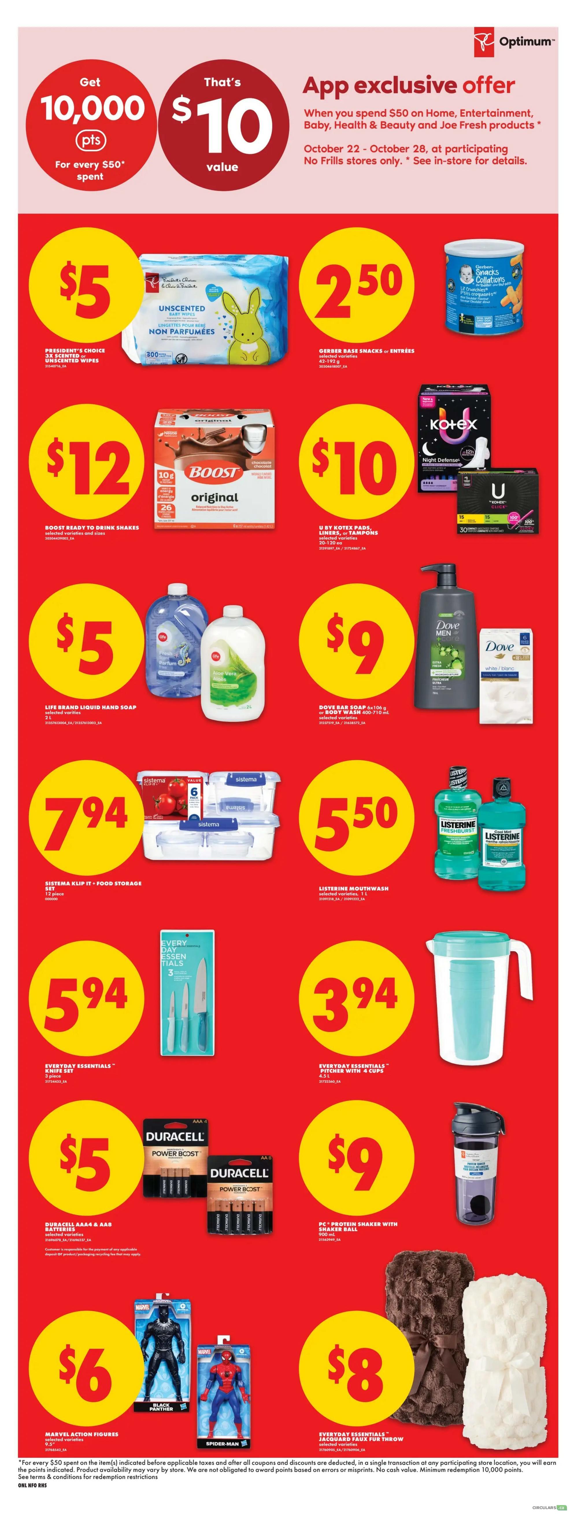 No Frills weekly flyer specials page 5. App exclusive offer: Get 10,000 Optimum points for every $50 spent on Home, Entertainment, Baby, Health & Beauty and Joe Fresh products, October 22 - October 28. President's Choice Unscented Baby Wipes 300 count for $5. Gerber Baby Snacks or Entrees for $2.50. Boost Original Ready to Drink Shakes 6x235ml for $12. U by Kotex Pads, Liners, or Tampons 20-130 count for $10. Life Brand Liquid Hand Soap 3L for $5. Dove Body Wash 400-710ml for $9. Sistema Klip It Food Storage 12 piece set for $7.94. Listerine Mouthwash 1L for $5.50. Every Day Essentials Knife Set 3 piece for $5.94. Every Day Essentials Pitcher with 4 cups 4.5L for $3.94. Duracell AA & AAA Batteries for $5. PC Protein Shaker with Shaker Ball 900ml for $9. Marvel Action Figures Black Panther and Spider-Man for $6. Everyday Essentials Jacquard Faux Fur Throw for $8.