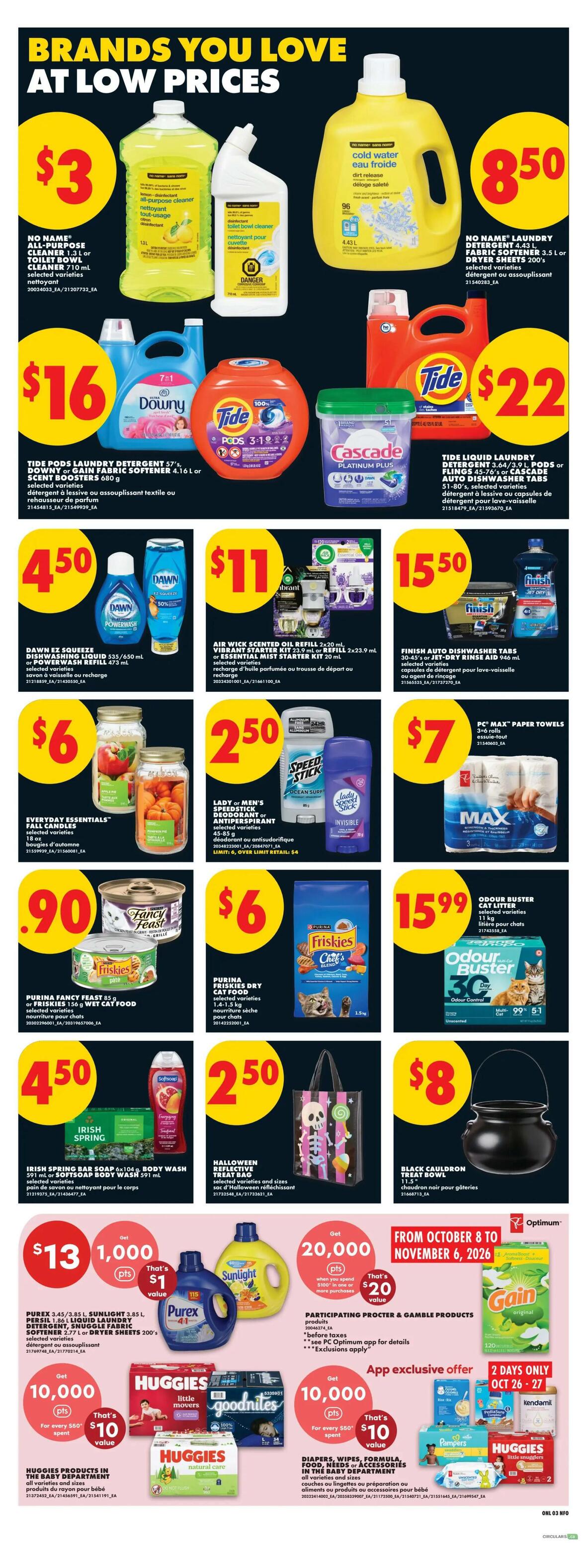 No Frills weekly flyer specials page 10 features brands you love at low prices. Deals include No Name all-purpose cleaner for $3, No Name laundry detergent 4.43 L or fabric softener 3.5 L for $8.50. Tide Pods laundry detergent 57's, Downy or Gain fabric softener 4.16 L, or Scent Boosters 680 g for $16. Tide liquid laundry detergent 3.64 L, pods or flings 45-76's, or Cascade dishwasher tabs for $22. Dawn EZ Squeeze dishwashing liquid 535/650 mL or Power Wash refill 473 mL for $4.50. Air Wick scented oil refill 2x20 mL, Vibrant starter kit 23.9 mL or refill 2x23.9 mL, or Essential mist starter kit 20 mL for $11. Finish auto dishwasher tabs 30-45's or Jet-Dry rinse aid 946 mL for $15.50. Everyday Essentials fall candles 18 oz for $6. Lady or Men's Speed Stick deodorant or antiperspirant for $2.50. PC Max paper towels 3-6 rolls for $7. Purina Fancy Feast 85 g or Friskies wet cat food 156 g for $0.90. Purina Friskies dry cat food 1.13-1.5 kg for $6. Odour Buster cat litter 11 kg for $15.99. Irish Spring bar soap 6x104 g or body wash 591 mL for $4.50. Halloween reflective treat bag for $8. Purex 3.45 L or 3.85 L liquid laundry detergent, Snuggle fabric softener 2.77 L, or dryer sheets 200's for $13, get 1,000 points (worth $1 value). Participating P&G products when you spend $100 or more, get 20,000 Optimum points (worth $20 value). Huggies products in the baby department, all varieties and sizes, for $10 off when you spend $60. Diapers, wipes, formula, food, needs or accessories in the baby department, all varieties and sizes, for $10 off when you spend $60. App exclusive offer: 2 days only Oct 26-27, get 10,000 points (worth $10 value) on select products).