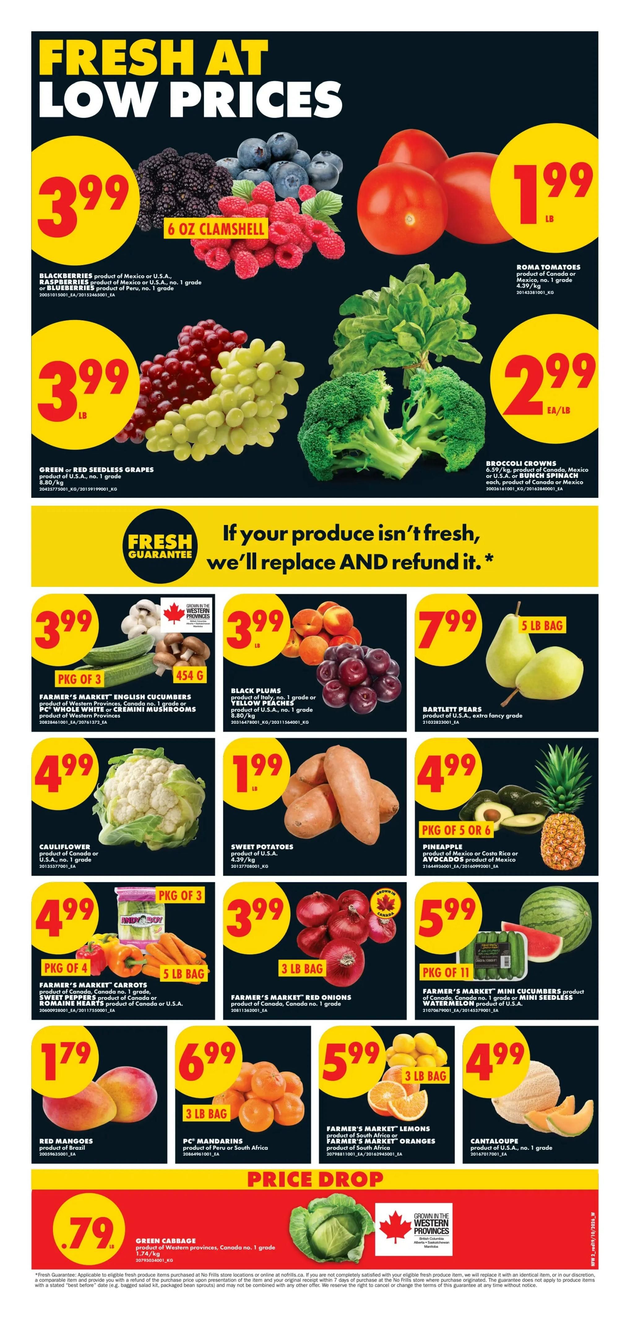 No Frills weekly flyer specials for Western Canada, Page 2. Fresh produce at low prices includes: Blackberries for $3.99 per 6 oz clamshell; Green or Red Seedless Grapes for $3.99 per lb; Roma Tomatoes for $1.99 per lb; Broccoli Crowns for $2.99 EA/LB; Farmer's Market English Cucumbers (pkg of 3) and Farmer's Market Whole White or Cremini Mushrooms (454g) for $3.99; Black Plums (product of Italy) or Yellow Peaches for $3.99 per lb; Bartlett Pears (5 lb bag) for $7.99; Cauliflower for $4.99; Sweet Potatoes for $1.99 per lb; Farmer's Market Carrots (pkg of 4), Sweet Peppers (5 lb bag), product of Canada or U.S.A., and Romaine Hearts (pkg of 3), product of Canada or U.S.A. for $4.99; Farmer's Market Red Onions (3 lb bag) for $3.99; Farmer's Market Mini Cucumbers (pkg of 11), product of Canada, no. 1 grade or Mini Seedless Watermelon, product of U.S.A. for $5.99; Red Mangoes (product of Brazil) for $1.79; PC Mandarins (3 lb bag), product of Peru or South Africa for $6.99; Farmer's Market Lemons or Farmer's Market Oranges (3 lb bag), product of South Africa for $5.99; Cantaloupe (product of U.S.A., no. 1 grade) for $4.99. Price Drop: Green Cabbage, product of Western provinces, Canada no. 1 grade for $0.79. Features a 'Fresh Guarantee' if your produce isn't fresh, they'll replace and refund it.