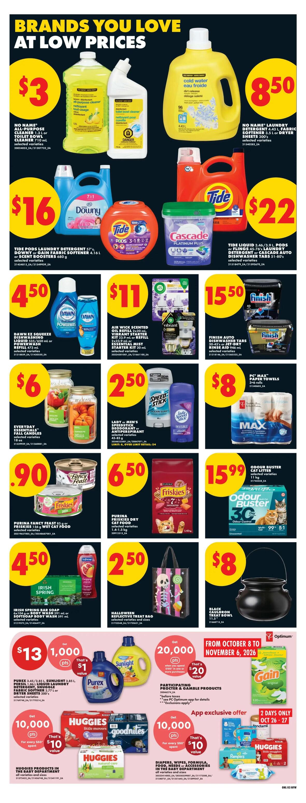 No Frills Weekly Flyer Specials, Page 9. Brands you love at low prices. Featured items include No Name All-Purpose Cleaner or Toilet Bowl Cleaner for $3, and No Name Laundry Detergent or Fabric Softener Sheets for $8.50. Tide Pods Laundry Detergent 57's or Downy or Gain Fabric Softener 4.16 L or Scent Boosters 680 g for $16. Tide Liquid 3.46/3.9 L, Pods or Flings 45-76's Laundry Detergent or Cascade Auto Dishwasher Tabs 51-80's for $22. Dawn EZ Squeeze Dishwashing Liquid 735-850 mL or PowerWash Refill 473 mL for $4.50. Air Wick Scented Oil Refill 2x20 mL or Vibrant Starter Kit 23.9 mL or Refill 2x23.9 mL or Essential Mist Starter Kit 20 mL for $11. Finish Auto Dishwasher Tabs 50-60's or Jet Dry Rinse Aid 946 mL for $15.50. Everyday Essentials Fall Candles 18 oz for $6. Lady or Men's Speed Stick Deodorant or Antiperspirant 45-85 g for $2.50. PC Max Paper Towels 3-6 rolls for $8. Purina Fancy Feast Pate 85 g or Friskies 156 g Wet Cat Food for $0.90. Purina Friskies Dry Cat Food 1.4-1.5 kg for $6.50. Odour Buster Cat Litter 11 kg for $15.99. Irish Spring Bar Soap 6x94g or Body Wash 591 mL or Softsoap Body Wash 591 mL for $4.50. Halloween Reflective Treat Bag for $2.50. Black Cauldron Treat Bowl 11.5' for $8. Get 20,000 Optimum points when you spend $100 in one or more purchases on participating Procter & Gamble products, that's $20 value. App exclusive offer: Get 10,000 Optimum points for every $60 spent on Huggies products in the baby department, that's $10 value. Also get 10,000 Optimum points for every $60 spent on Diapers, Wipes, Formula, Food, Needs or Accessories in the baby department, that's $10 value. 2 Days Only, October 26-27, Gain Original 120 loads for $10.