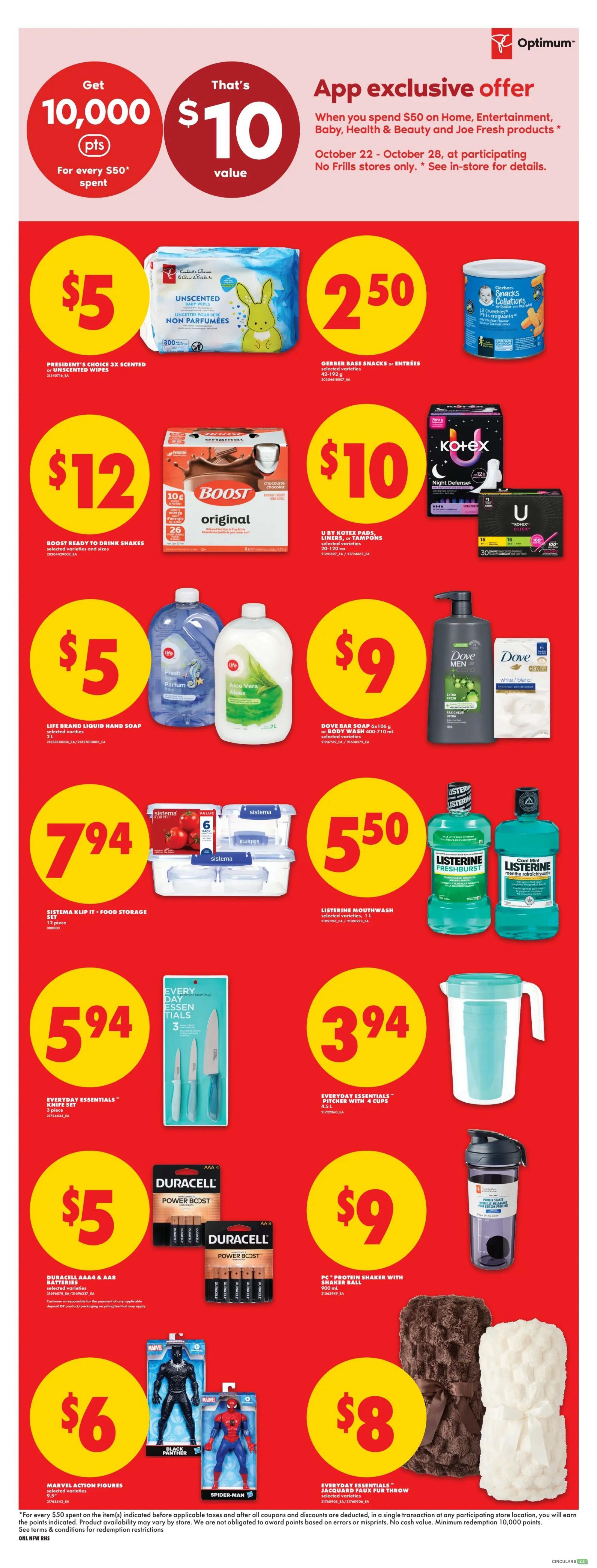No Frills weekly flyer specials page 5. App exclusive offer: Get 10,000 Optimum points (that's $10 value) when you spend $50 on Home, Entertainment, Baby, Health & Beauty and Joe Fresh products, October 22-28. Featured products include President's Choice 3X Scented or Unscented Wipes for $5, Gerber Baby Snacks for $2.50, Boost Ready to Drink Shakes for $12, U by Kotex Pads, Liners, Tampons for $10, Life Brand Liquid Hand Soap for $5, Dove Bar Soap or Body Wash for $9, Sistema Klip It Food Storage Set (12 piece) for $7.94, Listerine Mouthwash for $5.50, Everyday Essentials Knife Set for $5.94, Everyday Essentials Pitcher with 4 Cups for $3.94, Duracell AAA & AA Batteries for $5, PC Protein Shaker with Shaker Ball for $9, Marvel Action Figures for $6, and Everyday Essentials Jacquard Faux Fur Throw for $8.