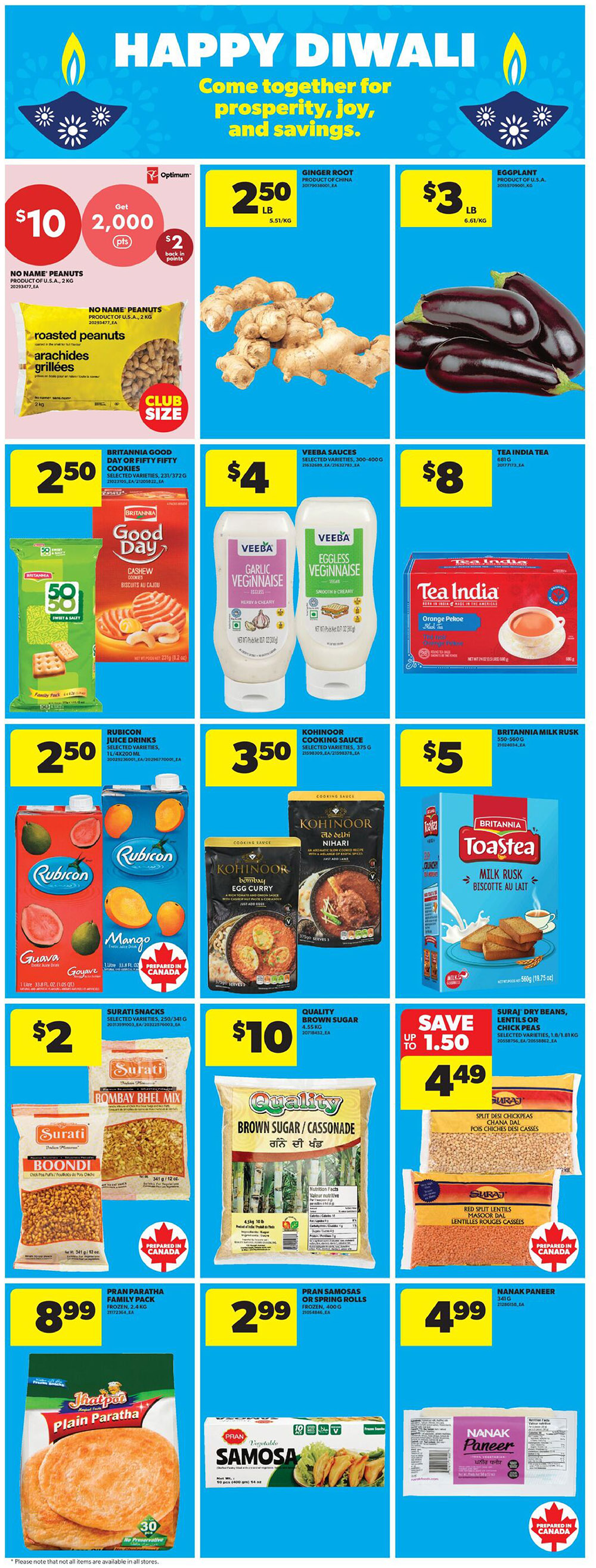 Happy Diwali specials at Real Canadian Superstore. Get 2,000 Optimum points (worth $2 back in points) when you buy No Name Peanuts, 2 kg, for $10. Ginger root is $2.50 per lb. Eggplant is $3 per lb. Britannia Good Day or Fifty Fifty Cookies, selected varieties, 231-372 g, are $2.50. Veeba Sauces, selected varieties, 300-400 g, are $4. Tea India Orange Pekoe tea, 80 bags, is $8. Rubicon Guava or Mango juice drinks, 1 litre, are $2.50. Kohinoor Egg Curry or Dal Nihari, selected varieties, 375 g, are $3.50. Britannia Milk Rusk, 560 g, is $5. Surati Snacks Bombay Bhel Mix or Boondi, selected varieties, 250-341 g, are $2. Quality Brown Sugar/Cassonade, 1.5 kg, is $10. Save up to $1.50 on Suraj Dry Beans, Lentils or Chick Peas, selected varieties, 1.8 kg, now $4.49. Jhaipoo Plain Paratha, family pack, frozen, 2.4 kg, is $8.99. Pran Samosas or Spring Rolls, frozen, 400 g, are $2.99. Nanak Paneer, 340 g, is $4.99.