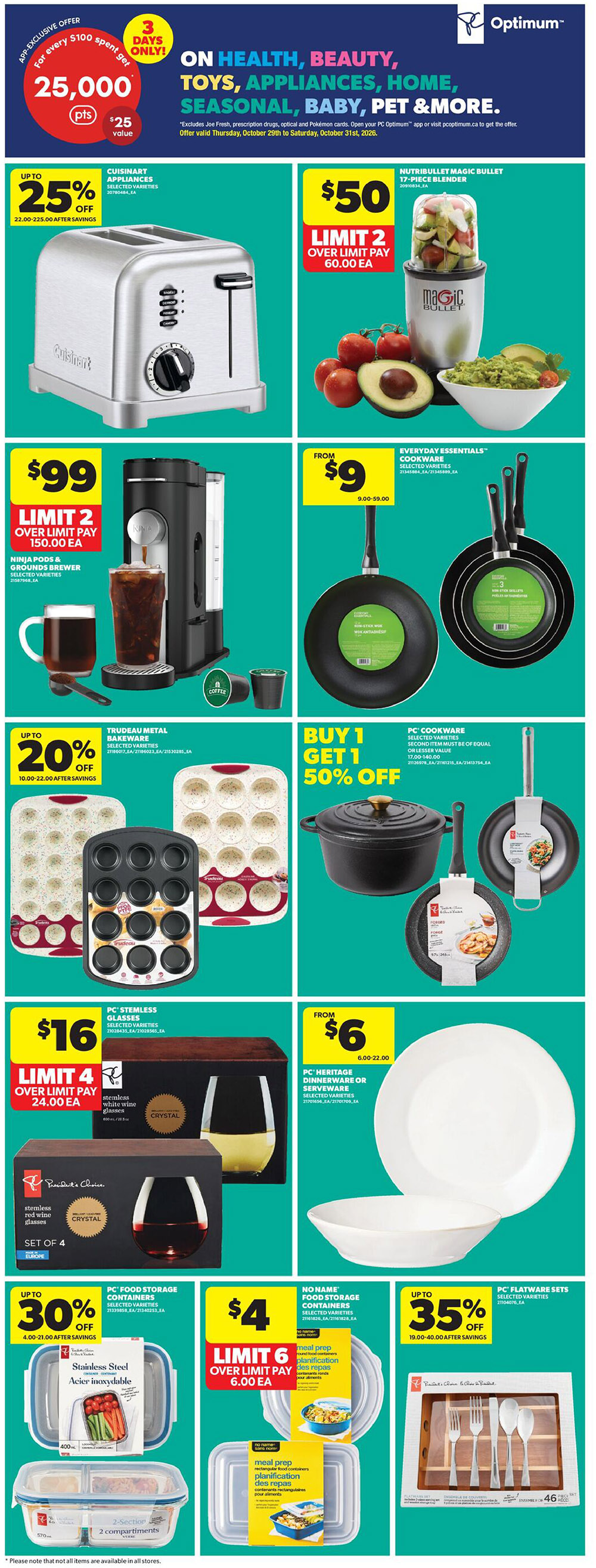 Real Canadian Superstore Ontario Weekly Flyer Specials, Page 31. App exclusive offer: 25,000 PC Optimum points ($25 value) for every $100 spent on Health, Beauty, Toys, Appliances, Home, Seasonal, Baby, Pet & More, valid Thursday, October 29th to Saturday, October 31st, 2026. Cuisinart selected appliances are up to 25% off. Nutribullet Magic Bullet 17-piece blender is $50, limit 2, over limit pay $60.00 each. Ninja Pods & Grounds Brewer is $99, limit 2, over limit pay $150.00 each. Everyday Essentials Cookware selected varieties are from $9 (9.00-59.00). Trudeau Metal Bakeware selected varieties are up to 20% off. Buy 1 Get 1 50% off PC Cookware selected varieties (second item must be of equal or lesser value, 17.00-140.00). PC Stemless Glasses, selected varieties, are $16 for a set of 4, limit 4, over limit pay $24.00 each. PC Heritage Dinnerware or Serveware selected varieties are from $6 (6.00-22.00). PC Food Storage Containers selected varieties are up to 30% off (4.00-21.00 after savings). No Name Food Storage Containers selected varieties are $4, limit 6, over limit pay $6.00 each. PC Flatware Sets selected varieties are up to 35% off (19.00-40.00 after savings).