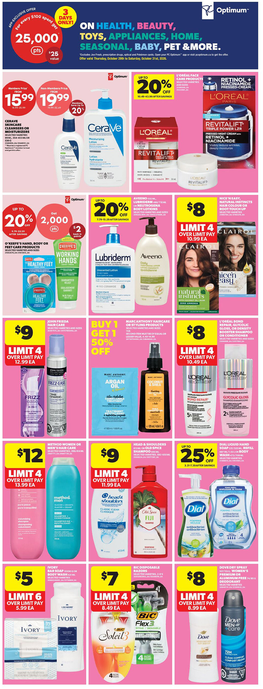 Real Canadian Superstore weekly flyer specials, Page 25. Features a '3 Days Only' Optimum offer for 25,000 points ($25 value) when you spend $100. Health, beauty, toys, appliances, home, seasonal, baby, pet & more are on sale. CeraVe skincare cleansers or moisturizers are $15.99 for members, $19.99 for non-members, with a limit of 4. L'Oréal face care products are up to 20% off. O'Keeffe's hand, body or feet care products are on sale with a 'Get 2,000 points ($2 back)' offer. Lubriderm and Aveeno lotions are up to 20% off. Nice'n Easy hair colour or root touch up is $8. John Frieda Frizz-Ease hair care is $9. Marc Anthony hair care or styling products are buy 1 get 1 50% off. L'Oréal bond repair, glycolic gloss, or density booster shampoo or conditioner are $8. Men's hair care from Method or Old Spice shampoo are $12. Head & Shoulders shampoo or Old Spice Fiji shampoo are $9. Dial liquid hand soap refills are up to 25% off. Ivory bar soap is $5. Bic disposable razors are $7. Dove dry spray or women's premium or aluminum-free deodorant is $8.