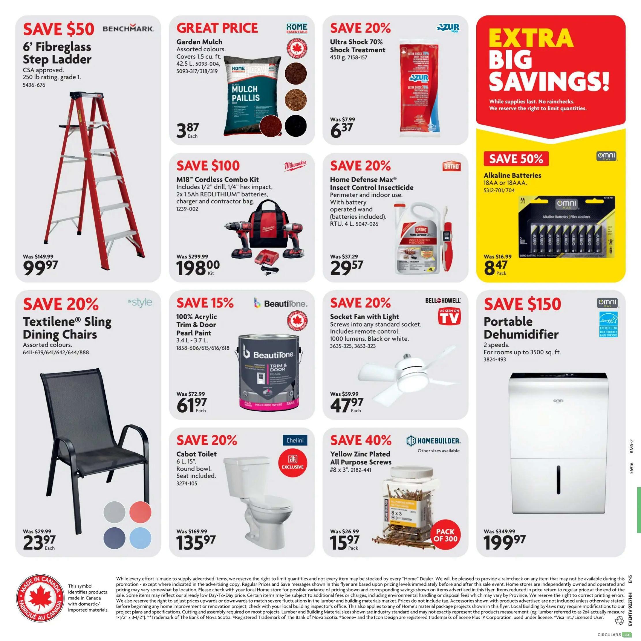 Home Hardware flyer specials page 2. Save $50 on a Benchmark 6' Fibreglass Step Ladder for $99.97. Great price on Garden Mulch in assorted colours for $3.87 each. Save 20% on Ultra Shock 70% Shock Treatment, 450 g, for $6.37. Save $100 on a Milwaukee M18 Cordless Combo Kit, including 1/2' drill and 1/4' hex impact, with 2x 1.5Ah REDLITHIUM batteries, charger and contractor bag, for $198.00. Save 20% on Home Defense Max Insecticide, perimeter and indoor use, RTU 4 L, for $29.57. Save 50% on Omni Alkaline Batteries, AA or AAA, 18 pack, for $8.47. Save 20% on 'style' Textilene Sling Dining Chairs in assorted colours for $23.97 each. Save 15% on BeautiTone 100% Acrylic Trim & Door Pearl Paint, 3.4 L - 3.7 L, for $61.97 each. Save 20% on a Bell Howell Socket Fan with Light, 1000 lumens, black or white, for $47.97 each. Save $150 on an Omni Portable Dehumidifier for rooms up to 3500 sq. ft. for $199.97. Save 20% on a Chelini 6 L, 15' Cabot Toilet with round bowl and seat included, for $135.97. Save 40% on Homebuilder Yellow Zinc Plated All Purpose Screws, #8 x 3', pack of 300, for $15.97. Extra Big Savings while supplies last.