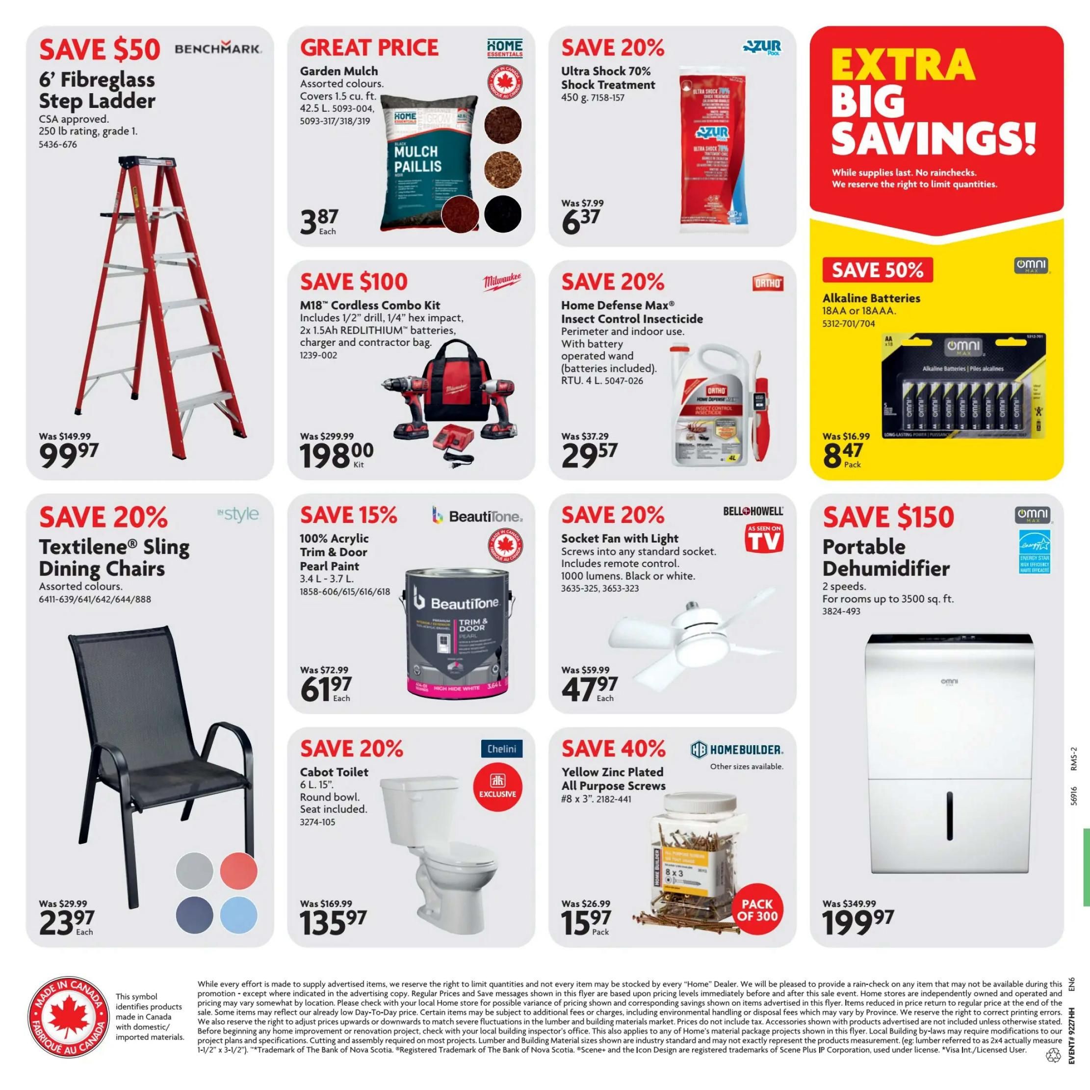 Home Hardware flyer specials page 2. Save $50 on a Benchmark 6' Fibreglass Step Ladder, CSA approved, 250 lb rating, grade 1, for $99.97. Great Price on Home Essentials Garden Mulch, assorted colours, 42.5 L, for $3.87. Save 20% on Azur Pool Ultra Shock 70% Shock Treatment, 450 g, for $6.37. Save $100 on a Milwaukee M18 Cordless Combo Kit with 1/2' drill, 1/4' hex impact, 2x 1.5Ah REDLITHIUM batteries, charger and contractor bag, for $198.00. Save 20% on Home Defense Max Insect Control Insecticide, RTU 4 L, for $29.57. Save 50% on Omni Alkaline Batteries, 18AA or 18AAA, for $8.47 per pack. Save 20% on 'style' Textilene Sling Dining Chairs, assorted colours, for $23.97 each. Save 15% on BeautiTone 100% Acrylic Trim & Door Pearl Paint, 3.4 L - 3.7 L, for $61.97 each. Save 20% on Bell Howell Socket Fan with Light, includes remote control, 1000 lumens, black or white, for $47.97 each. Save 20% on Chelini 6 L, 15' Cabot Toilet with round bowl and seat included, for $135.97. Save 40% on Homebuilder Yellow Zinc Plated All Purpose Screws, #8 x 3', pack of 300, for $15.97. Save $150 on an Omni Portable Dehumidifier, 2 speeds, for rooms up to 3500 sq. ft., for $199.97. Extra Big Savings while supplies last.