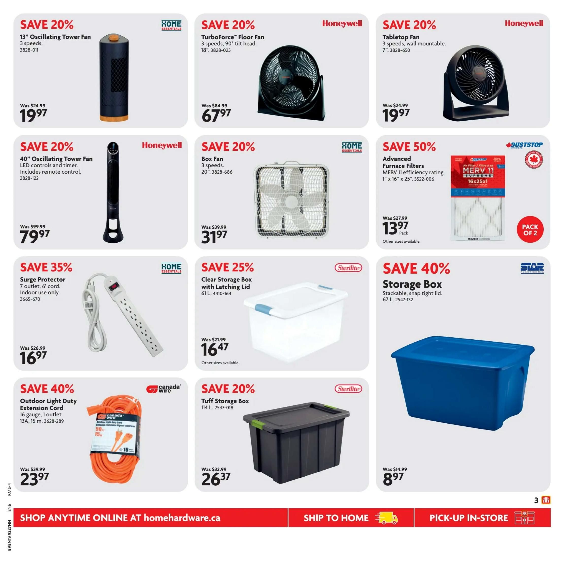 Home Hardware flyer specials page 4. Save 20% on a 13' Oscillating Tower Fan with 3 speeds for $19.97. Save 20% on a Honeywell TurboForce Floor Fan, 18', with 3 speeds and 90° tilt head for $67.97. Save 20% on a Honeywell Tabletop Fan, 7', with 3 speeds and wall mountable design for $19.97. Save 20% on a 40' Oscillating Tower Fan with LED controls and timer, includes remote control, for $79.97. Save 50% on Duststop Advanced Furnace Filters, MERV 11 efficiency rating, 1' x 16' x 25', pack of 2, for $13.97. Save 35% on a Home Essentials Surge Protector with 7 outlets and 6' cord, for indoor use only, for $16.97. Save 25% on a Sterilite Clear Storage Box with Latching Lid, 61 L, for $16.47. Save 40% on a Star Plastics Storage Box, stackable with snap tight lid, 67 L, for $8.97. Save 40% on a Canada Wire Outdoor Light Duty Extension Cord, 16 gauge, 1 outlet, 13A, 15 m, for $23.97. Save 20% on a Sterilite Tuff Storage Box, 114 L, for $26.37. Shop anytime online at homehardware.ca.