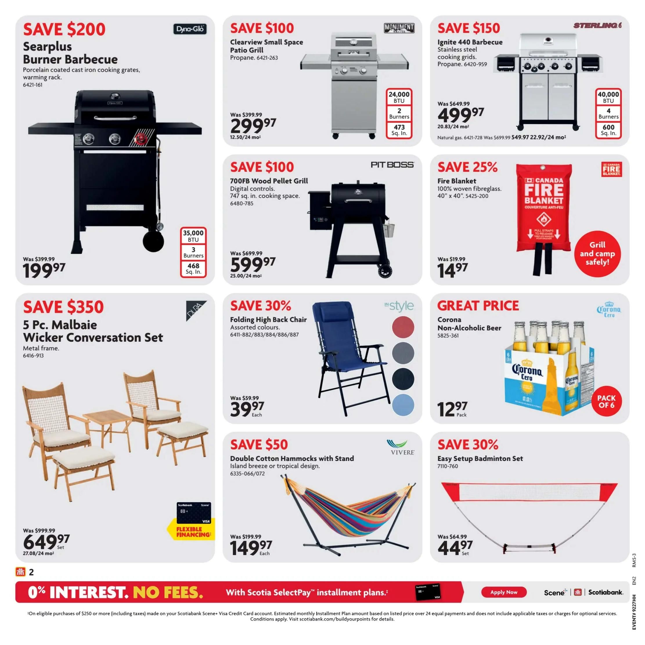 Home Hardware Atlantic Flyer Specials Page 3. Save $200 on a Searplus Burner Barbecue with porcelain coated cast iron cooking grates and warming rack, now $199.97. Save $100 on a Clearview Small Space Patio Grill (propane) for $299.97, featuring 24,000 BTU and 2 burners. Also save $100 on a 700FB Wood Pellet Grill with digital controls and 747 sq. in. cooking space, priced at $599.97. Save $150 on a Sterling Ignite 440 Barbecue with stainless steel cooking grids, now $499.97, natural gas model. Save 25% on a Canada Fire Blanket made of 100% woven fibreglass, 40' x 40', for $14.97. Save $350 on a 5 Pc. Malbaie Wicker Conversation Set with metal frame, now $649.97 per set, with flexible financing available. Save 30% on a Folding High Back Chair in assorted colours, now $39.97 each. Great price on Corona Non-Alcoholic Beer, 6 pack, for $12.97. Save $50 on Double Cotton Hammocks with Stand in island breeze or tropical design, now $149.97 each. Save 30% on an Easy Setup Badminton Set for $44.97 per set. Page features 0% interest, no fees with Scotiabank SelectPay installment plans on eligible purchases of $250 or more.