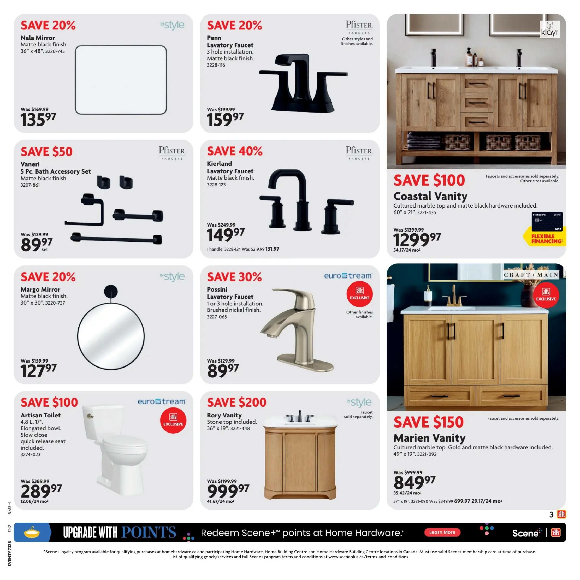 Home Hardware Atlantic Flyer Page 3: Save 20% on a Nala Mirror, matte black finish, 36' x 48', for $135.97. Save 20% on a Penn Lavatory Faucet, 3 hole installation, matte black finish, for $159.97. Save $50 on a Vaneri 5 Pc. Bath Accessory Set, matte black finish, for $89.97. Save 40% on a Kierland Lavatory Faucet, matte black finish, for $149.97. Save $100 on a Coastal Vanity with cultured marble top and matte black hardware, 60' x 21', for $1299.97. Save 20% on a Margo Mirror, matte black finish, 30' x 30', for $127.97. Save 30% on a Possini Lavatory Faucet, 1 or 3 hole installation, brushed nickel finish, for $89.97. Save $200 on a Rory Vanity with stone top included, 36' x 19', for $999.97. Save $100 on an Artisan Toilet, 4.8 L, 17' elongated bowl, with slow close quick release seat included, for $289.97. Save $150 on a Marien Vanity with cultured marble top and matte black hardware, 49' x 19', for $849.97. Page 3 of 8.