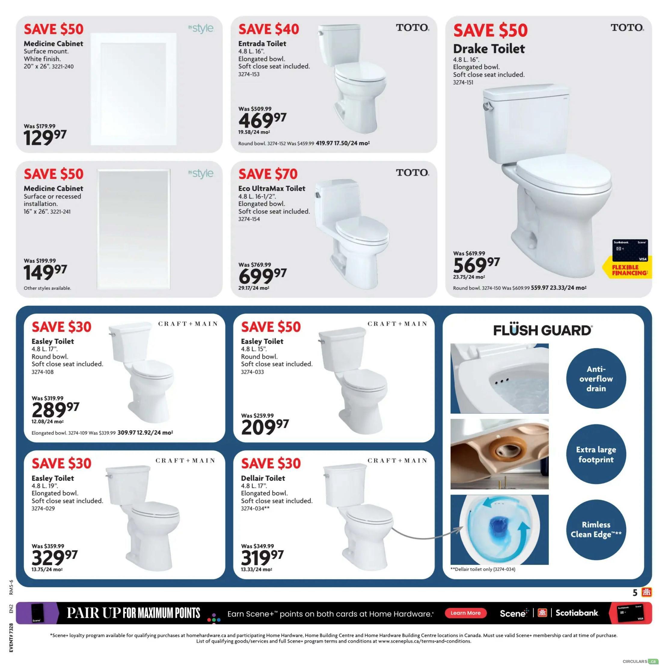 Home Hardware Atlantic flyer, page 5. Save $50 on a 'style' Medicine Cabinet, surface mount, white finish, 20' x 26', for $129.97. Save $50 on another 'style' Medicine Cabinet, surface or recessed installation, 16' x 26', for $149.97. Save $40 on a TOTO Entrada Toilet, 4.8 L, 16', elongated bowl, soft close seat included, for $469.97. Save $50 on a TOTO Drake Toilet, 4.8 L, 16', elongated bowl, soft close seat included, for $569.97. Save $70 on a TOTO Eco UltraMax Toilet, 4.8 L, 16-1/2', elongated bowl, soft close seat included, for $699.97. Save $30 on a CRAFT + MAIN Easley Toilet, 4.8 L, 17', round bowl, soft close seat included, for $289.97. Also available in elongated bowl for $309.97. Save $50 on a CRAFT + MAIN Easley Toilet, 4.8 L, 15', round bowl, soft close seat included, for $209.97. Save $30 on a CRAFT + MAIN Dellair Toilet, 4.8 L, 17', elongated bowl, soft close seat included, for $319.97. Features 'Flush Guard' technology with anti-overflow drain and extra large footprint. Bottom banner: Pair up for maximum points, earn Scene+ points on both cards at Home Hardware. Learn more about Scene+ loyalty program.