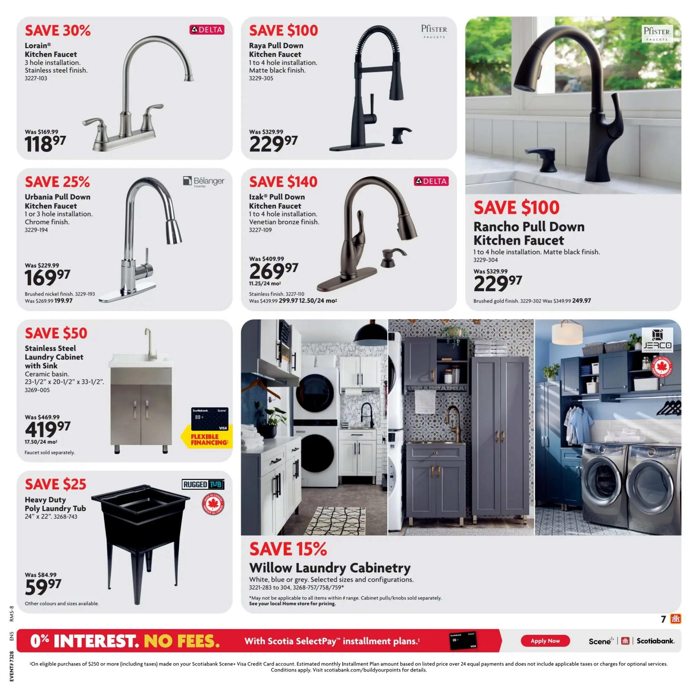 Home Hardware British Columbia flyer, Page 7. Save 30% on the Lorain Kitchen Faucet, 3 hole installation, stainless steel finish, for $118.97 (was $169.99). Save 25% on the Urbania Pull Down Kitchen Faucet, 1 or 3 hole installation, chrome finish, for $169.97 (was $229.99). Save $100 on the Raya Pull Down Kitchen Faucet, 1 to 4 hole installation, matte black finish, for $229.97 (was $329.99). Save $140 on the IzaK Pull Down Kitchen Faucet, 1 to 4 hole installation, Venetian bronze finish, for $269.97 (was $409.99). Also available in stainless finish for $299.97 (was $439.99). Save $50 on a Stainless Steel Laundry Cabinet with Sink, ceramic basin, 23-1/2' x 20-1/2' x 33-1/2', for $419.97 (was $469.99), with flexible financing available. Faucet sold separately. Save $25 on a Heavy Duty Poly Laundry Tub, 24' x 22', for $59.97 (was $84.99). Other colours and sizes available. Save 15% on Willow Laundry Cabinetry in white, blue, or grey, selected sizes and configurations, starting at $3221-283 to 304, 3268-757/758/759. May not be applicable to all items within the range. Cabinet pulls/knobs sold separately. See your local Home store for pricing. The bottom of the page features '0% Interest. No Fees.' with Scotiabank SelectPay™ installment plans on eligible purchases of $250 or more.