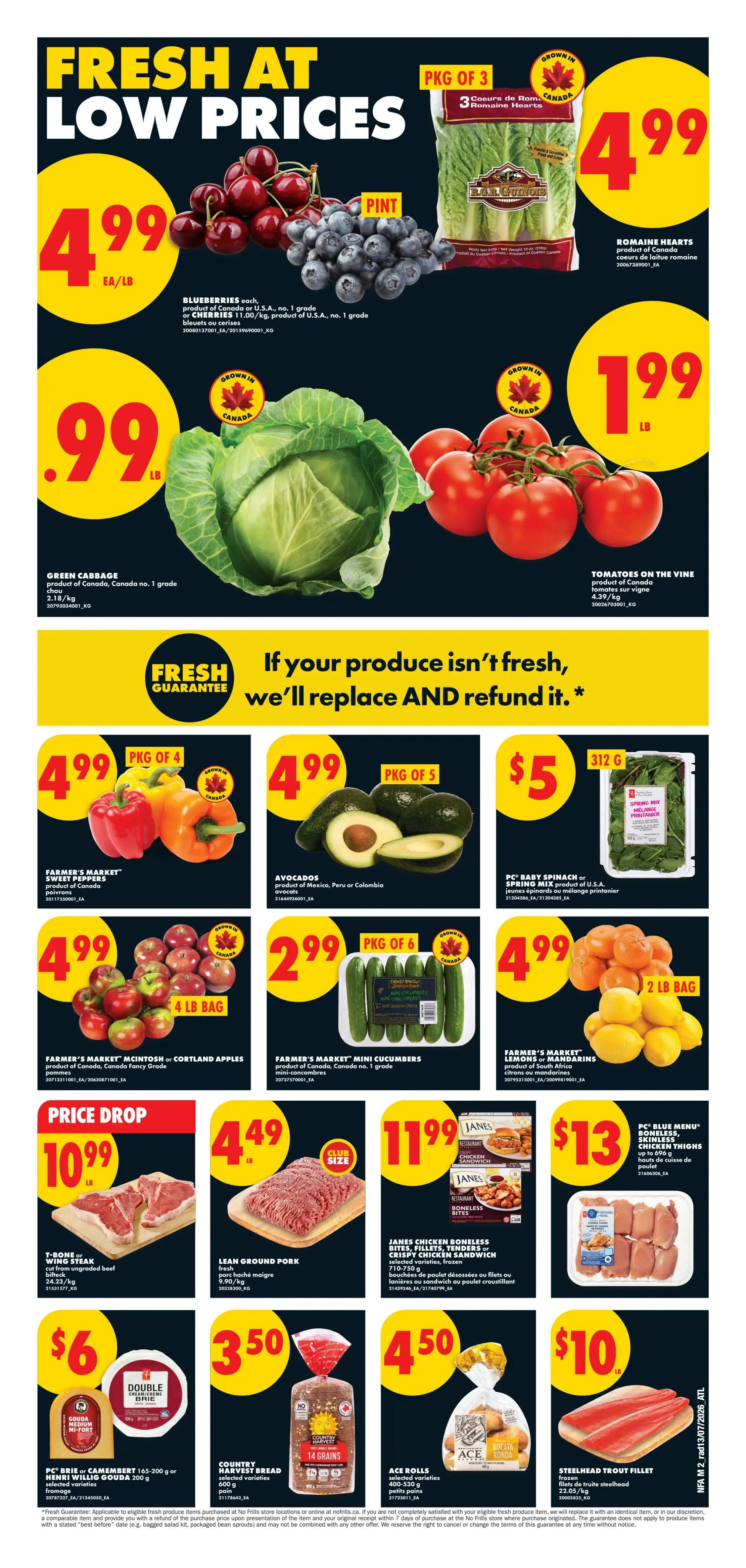 No Frills Atlantic Canada Weekly Flyer Specials Page 2. Fresh at low prices featuring blueberries and cherries at $4.99 per pound, pint of blueberries, and a package of 3 Romaine Hearts for $4.99. Green Cabbage is $0.99 per pound. Tomatoes on the Vine are $1.99 per pound. Farmer's Market Sweet Peppers (package of 4) are $4.99. Avocados (package of 5) are $4.99. PC Baby Spinach or Spring Mix (312g) is $5. Farmer's Market McIntosh or Cortland Apples (4 lb bag) are $4.99. Farmer's Market Mini Cucumbers (package of 6) are $2.99. Farmer's Market Lemons or Mandarins (2 lb bag) are $4.99. Price Drop: T-Bone or Wing Steak is $10.99 per pound. Lean Ground Pork is $4.49 per pound. Janes Chicken Boneless, Skinless Thighs or Crispy Chicken in Sandwich (selected varieties, frozen) are $11.99. PC Blue Menu Boneless, Skinless Chicken Thighs are $13. PC Brie or Camembert (165-200g) or Henri Willig Gouda (200g) are $6. Country Harvest Bread (selected varieties, 14 grains) is $3.50. Ace Rolls (selected varieties, small) are $4.50. Steelhead Trout Fillet (frozen) is $10.