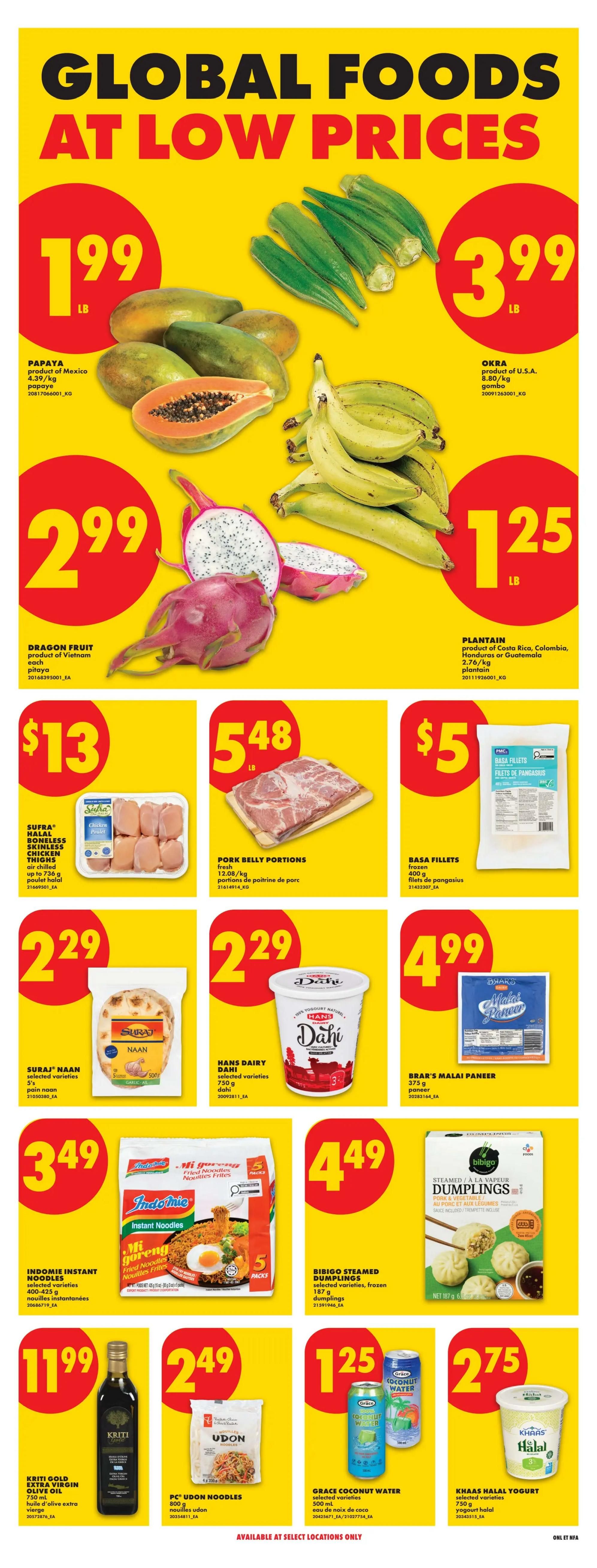 No Frills Atlantic Canada weekly flyer specials page 14 features Global Foods at Low Prices. Papayas are $1.99 per lb. Okra is $3.99 per lb. Dragon Fruit is $2.99 each. Plantains are $1.25 per lb. Sufra Halal Boneless Skinless Chicken Thighs are $13 for up to 736g. Pork Belly Portions are $5.48 per lb. Basa Fillets are $5 for 400g. Suraj Naan is $2.29 for 5 pieces. Hans Dairy Dahi selected varieties are $2.29 for 750g. Brar's Malai Paneer is $4.99 for 375g. Indomie Instant Noodles selected varieties are $3.49 for 5 packs. Bibigo Steamed Dumplings selected varieties are $4.49 for 187g. Kriti Gold Extra Virgin Olive Oil is $11.99 for 750ml. PC Udon Noodles are $2.49 for 800g. Grace Coconut Water selected varieties are $1.25 for 500ml. Khaas Halal Yogurt selected varieties are $2.75 for 750g. Available at select locations only.