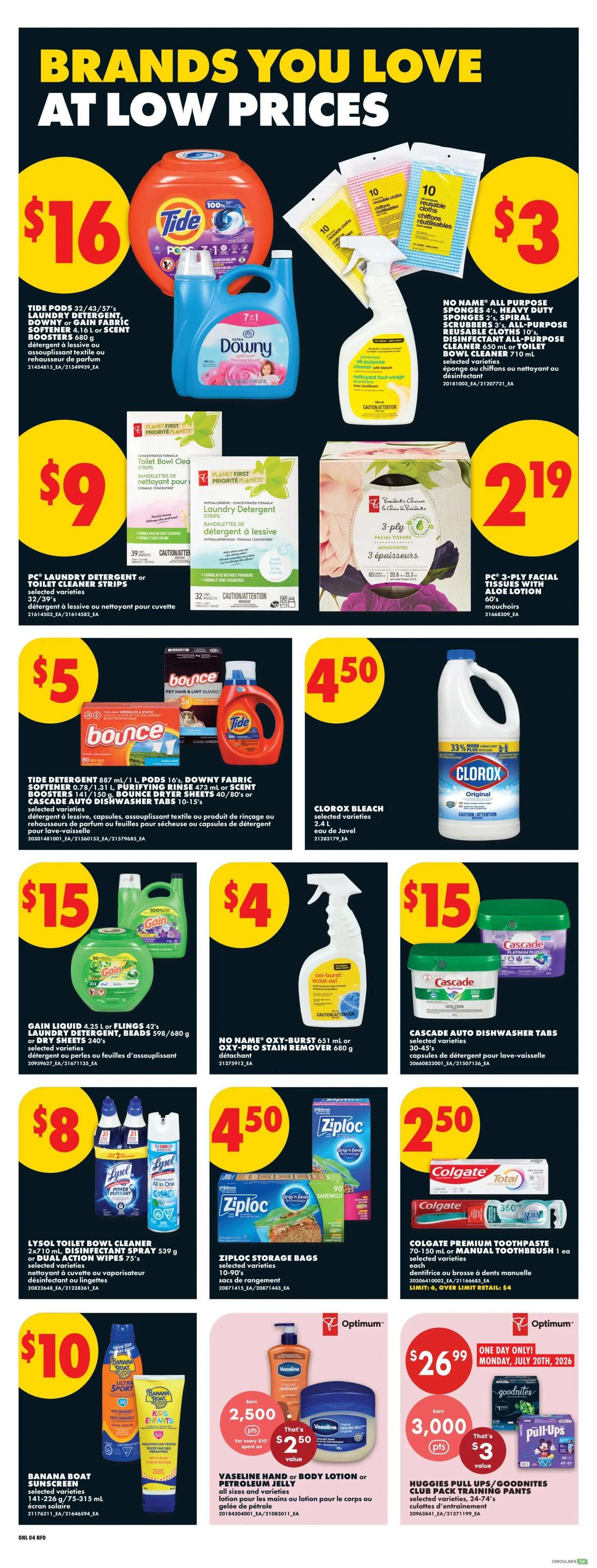 No Frills Ontario weekly flyer specials page 10 features brands you love at low prices. Tide pods 32/43/57 count or Downy fabric softener 4.16 L are $16. No Name all-purpose sponges 2's, spiral scrubbers 3's, or all-purpose disinfectant all-purpose cleaner 650 mL or toilet bowl cleaner 710 mL are $3. PC laundry detergent strips or toilet cleaner strips are $9. PC 3-ply facial tissues with aloe lotion 60's are $2.19. Bounce dryer sheets 80's or Tide detergent 887 mL / 1 L pods or Downy fabric softener 0.78-1.31 L purifying beads 473 mL are $5. Clorox bleach selected varieties 2.4 L is $4.50. Gain liquid 4.25 L or flings 42's, laundry detergent 598/680 g or dry sheets 240's are $15. No Name Oxy-Burst 651 mL or Oxy-Pro stain remover 680 g is $4. Cascade auto dishwasher tabs 30-45's are $15. Lysol toilet bowl cleaner 2x710 mL or disinfectant spray 539 g or dual action wipes 75's are $8. Ziploc storage bags 10-90's are $4.50. Colgate premium toothpaste 70-150 mL or manual toothbrush 1's are $2.50. Banana Boat sunscreen selected varieties 141-226 g/75-315 mL is $10. Vaseline hand or body lotion or petroleum jelly all sizes and varieties are $2.50 with 2,500 Optimum points when you spend $10. Huggies pull-ups/Goodnites club pack training pants selected varieties, 24-74's are $3 with 3,000 Optimum points when you spend $30. This offer is valid Monday, July 20th, 2026.