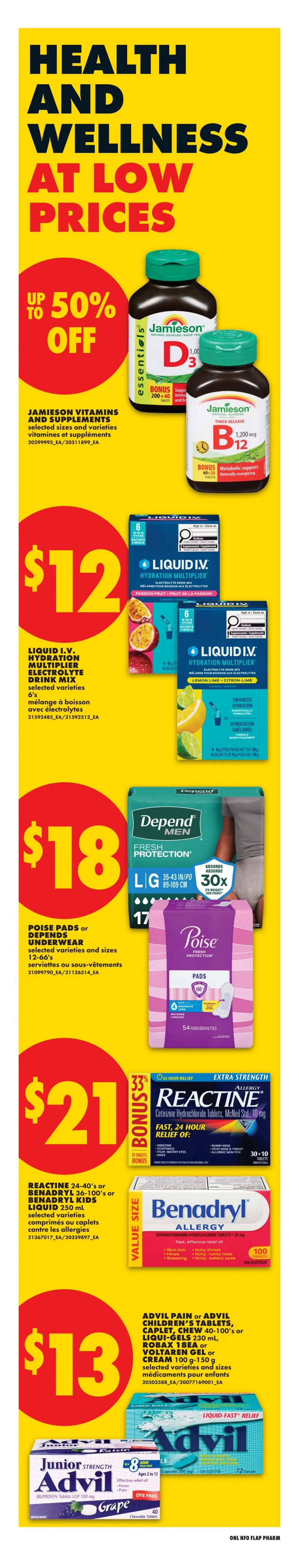 No Frills Health and Wellness at Low Prices flyer. Save up to 50% off on Jamieson Vitamins and Supplements, selected sizes and varieties. Liquid I.V. Hydration Multiplier Electrolyte Drink Mix, 6's, selected varieties, is $12. Poise Pads or Depend Underwear, selected varieties and sizes 12-66's, are $18. Reactine Allergy Cetirizine Hydrochloride Tablets, 24-40's, or Benadryl Kids Liquid 250 mL, selected varieties, are $21 with a bonus of 33% off and 10+10 tablets. Advil Pain or Advil Children's Tablets, Caplet, Chew 40-100's, Liqui-Gels 230 mL, Robax 18EA, or Voltaren Gel or Cream 100 g-150 g, selected varieties and sizes, are $13. Junior Strength Advil Ibuprofen Tablets USP 100 mg, Grape flavour, 40 chewable tablets, are also featured.