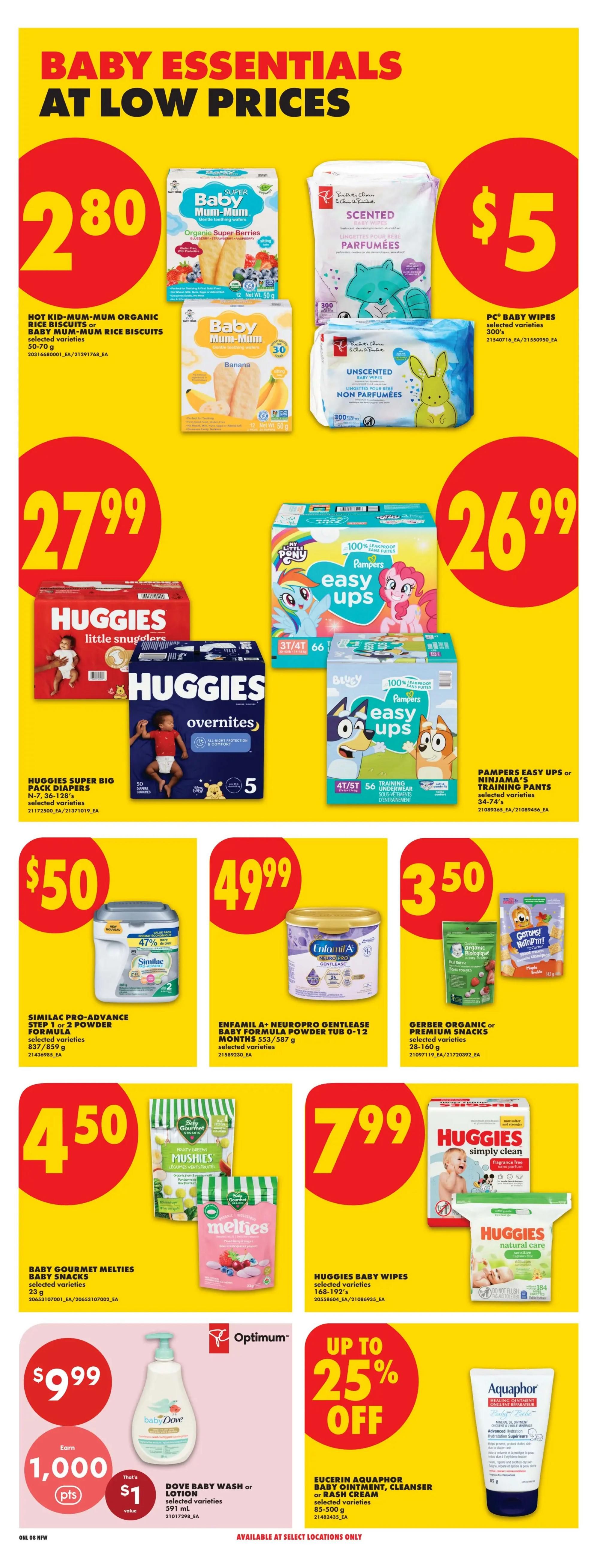 No Frills weekly flyer specials page 14 features Baby Essentials at low prices. Hot Kid-Mum-Mum Organic Rice Biscuits or Baby Mum-Mum Rice Biscuits are $2.80. PC Baby Wipes are $5. Huggies Super Big Pack Diapers, including Little Snugglers and Overnites, are $27.99. Pampers Easy Ups or Ninjama's Training Pants are $26.99. Similac Pro-Advance Step 1 or 2 Powder Formula is $50. Enfamil A+ Neuropro Gentlease Baby Formula Powder Tub 0-12 Months is $49.99. Gerber Organic or Premium Snacks are $3.50. Baby Gourmet Melties Baby Snacks are $4.50. Huggies Baby Wipes are $7.99. Baby Dove Wash or Lotion is $9.99 and includes 1,000 Optimum points, valued at $1. Eucerin Aquaphor Baby Ointment, Cleanser or Rash Cream is up to 25% off.