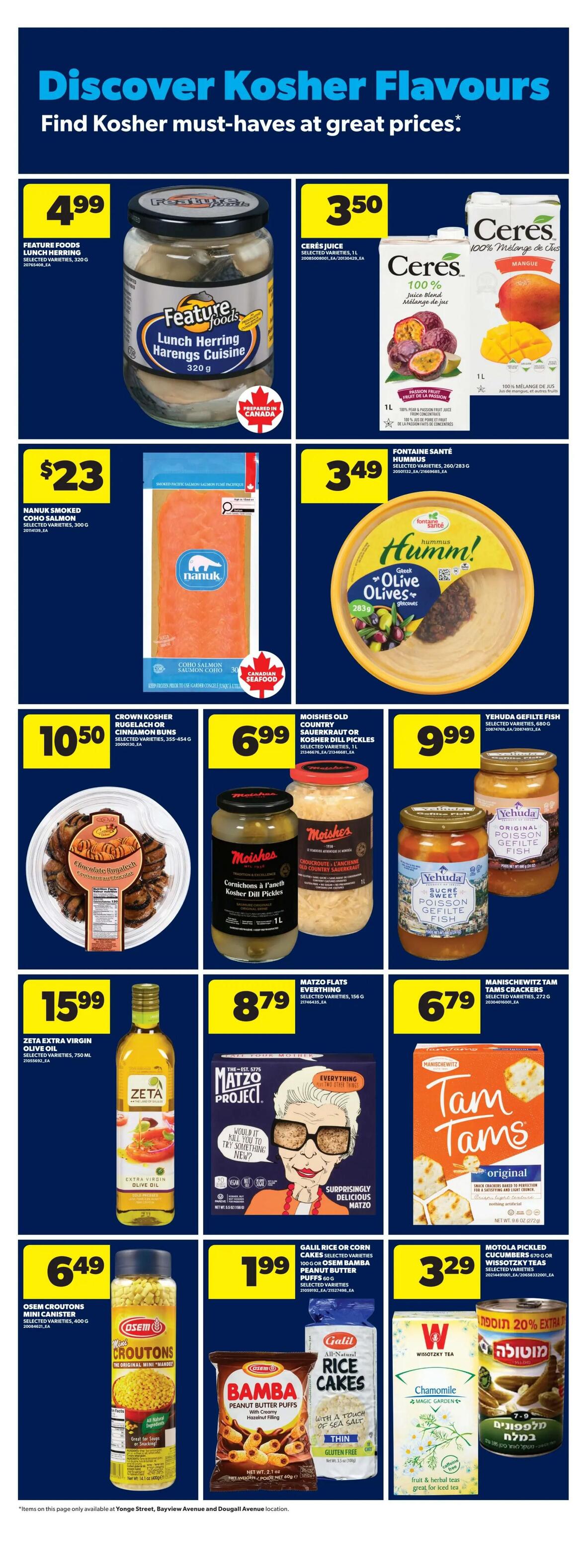Discover Kosher Flavours at Real Canadian Superstore. Featured items include Feature Foods Lunch Herring Cuisine for $4.99, Ceres Juice selected varieties 1L for $3.50, and Nanuk Smoked Coho Salmon 300g for $23. Also available are Fontaine Santé Hummus selected varieties 260/283g for $3.49, Crown Kosher Rugelach or Cinnamon Buns 355-654g for $10.50, and Moishes Old Country Sauerkraut or Kosher Dill Pickles 1L for $6.99. Yehuda Gefilte Fish selected varieties are $9.99. Zeta Extra Virgin Olive Oil 750 mL is $15.99. Matzo Project Matzo Flats selected varieties 156g are $8.79. Manischewitz Tam Tams Crackers selected varieties 272g are $6.79. Osem Croutons Mini Canister selected varieties 400g are $6.49. Galil Rice or Corn Cakes 100g or Osem Bamba Peanut Butter Puffs 60g selected varieties are $1.99. Wisotzky Tea Chamomile 20 tea bags are $3.29. Motorola Pickled Cucumbers Wissotzky Teas selected varieties are also available. Items on this page are only available at Yonge Street, Bayview Avenue and Dougall Avenue locations.