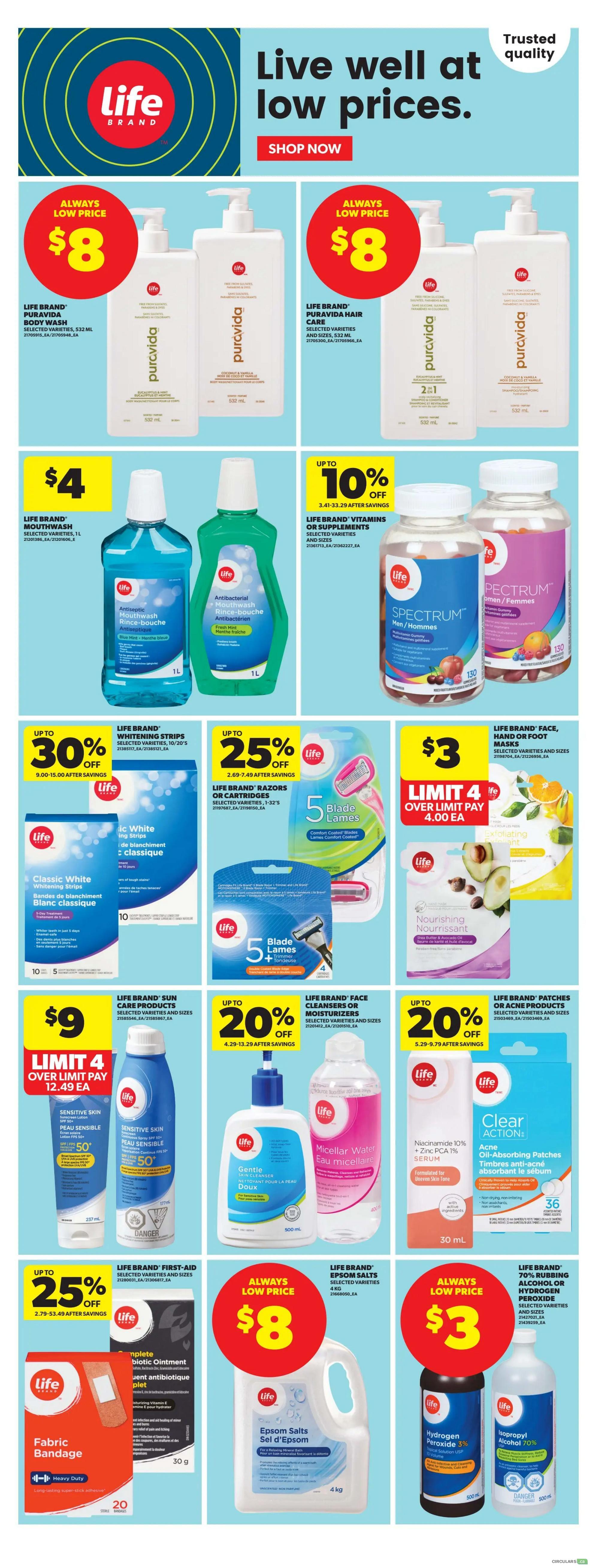 Real Canadian Superstore weekly flyer specials page 10. Features Life Brand products with 'Always Low Price' deals including Puravida Body Wash and Hair Care for $8 each. Life Brand Mouthwash is $4. Get up to 10% off Life Brand Vitamins or Supplements. Life Brand Classic White Whitening Strips are up to 30% off. Life Brand Razors or Cartridges are up to 25% off. Life Brand Face, Cleansers or Moisturizers are limit 4 over limit pay $4.00 each, and include Nourishing Face Masks. Life Brand Sun Care Products are $9, limit 4 over limit pay $12.49 each. Get up to 20% off Life Brand Face Cleansers or Moisturizers and Life Brand Patches or Acne Products. Life Brand First-Aid Antibiotic Ointment and Fabric Bandage are up to 25% off. Life Brand Epsom Salts are always a low price of $8. Finally, Life Brand 70% Rubbing Alcohol or Hydrogen Peroxide are always a low price of $3.