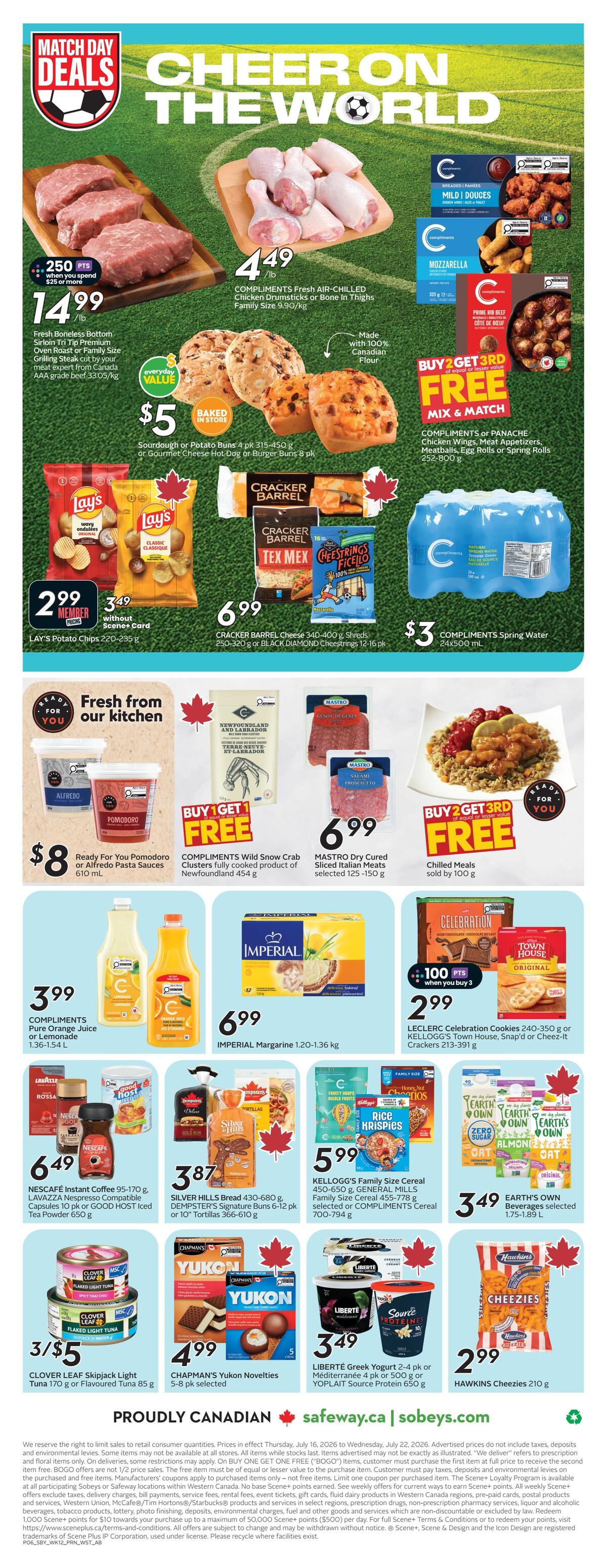 Safeway Alberta flyer, page 3. Match Day Deals featuring Cheer on the World. Fresh Boneless Bottom Sirloin Tri Tip Premium Oven Roast or Family Size Grilling Steak is $14.99/lb with 250 bonus points when you spend $25 or more. Compliments Fresh-Air-Chilled Chicken Drumsticks or Bone-In Thighs are $4.49/lb. Baked in store sourdough or potato buns are $5 for a 4 pk or gourmet cheese hot dog or burger buns are $5 for an 8 pk. Lay's Potato Chips 220-235 g are $2.99 for members or $3.49 without Scene+ Card. Cracker Barrel Cheese 340-400 g Shreds or Black Diamond Cheesestrings 12-16 pk are $6.99. Compliments Spring Water 24x500 mL is $3. Fresh from our kitchen: Ready For You Pomodoro or Alfredo Pasta Sauces 610 mL are $8. Compliments Wild Snow Crab Clusters fully cooked product of Newfoundland 454 g are Buy 1 Get 1 Free. Mastro Dry Cured Sliced Italian Meats selected 125-150 g are $6.99. Compliments or Panache Chicken Wings, Meat Appetizers, Meatballs, Egg Rolls or Spring Rolls 252-800 g are Buy 2 Get 3rd Free. Compliments Pure Orange Juice or Lemonade 1.36-1.54 L are $3.99. Imperial Margarine 1.20-1.36 kg is $6.99. Leclerc Celebration Cookies 240-350 g or Kellogg's Town House, Snap'd or Cheez-It Crackers 213-391 g are $2.99 when you buy 3, with 100 bonus points. Nescafe Instant Coffee 95-170 g, Lavazza Espresso Compatible Capsules 10 pk or Good Host Iced Tea Powder 650 g are $6.49. Silver Hills Bread 430-680 g, Dempster's Signature Buns 6-12 pk or 10' Tortillas 366-610 g are $3.87. Kellogg's Family Size Cereal 450-650 g, General Mills Family Size Cereal 455-778 g or Compliments Cereal 700-794 g are $3.49. Earth's Own Beverages selected 1.75-1.89 L are $3.49. Clover Leaf Skipjack Tuna 170 g or Flavoured Tuna 85 g are 3 for $5. Chapman's Yukon Novelties 5-8 pk selected are $4.99. Liberte Greek Yogurt 2-4 pk or Mediterranean 4 pk or 500 g or Yoplait Source Protein 650 g are $3.49. Hawkins Cheezies 210 g are $2.99. Proudly Canadian.