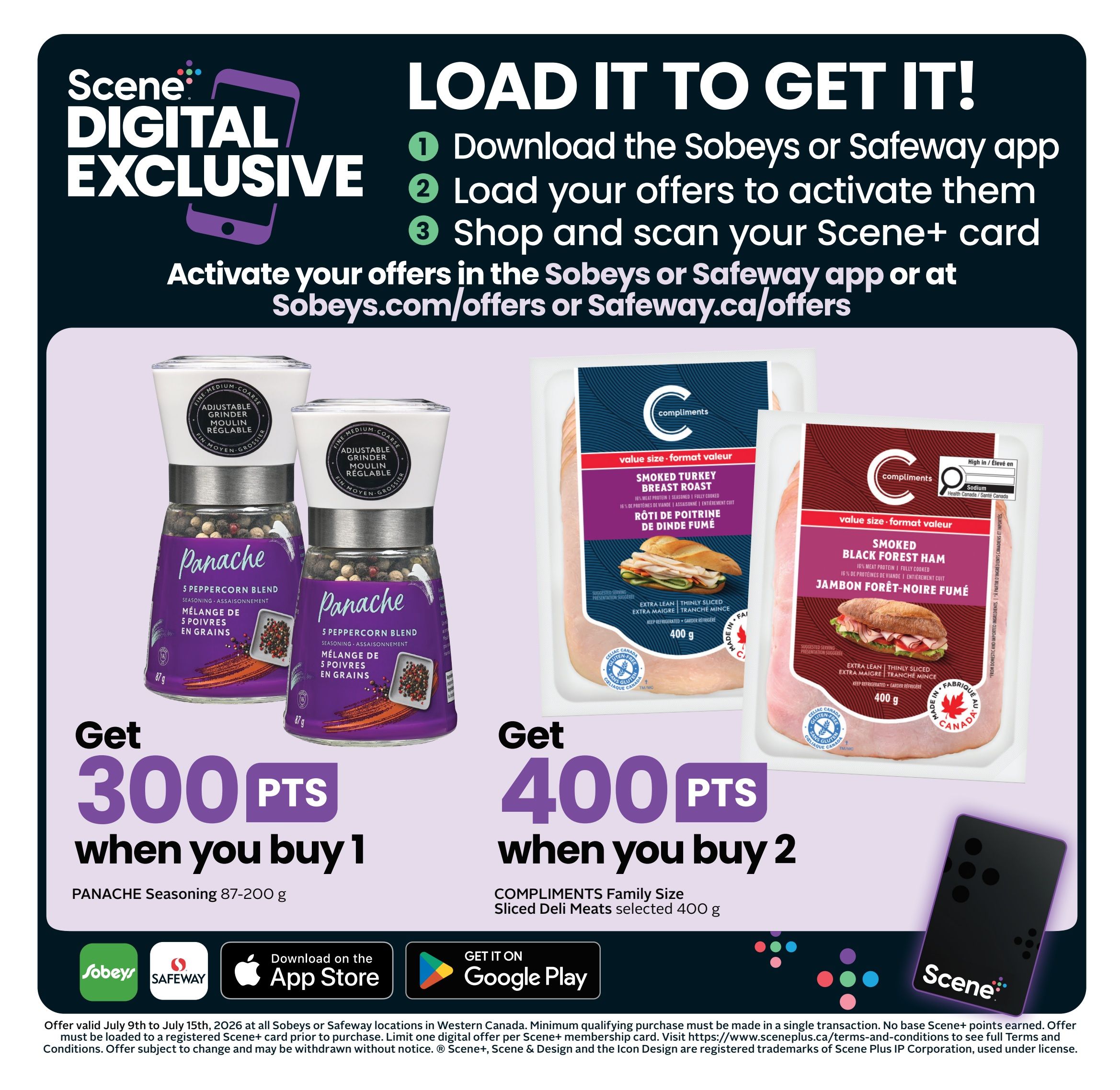 Safeway Manitoba Weekly Flyer Specials, Page 4. Scene+ Digital Exclusive offer: Load it to get it! Download the Sobeys or Safeway app, load your offers to activate them, and shop and scan your Scene+ card. Activate offers at Sobeys.com/offers or Safeway.ca/offers. Get 300 Scene+ points when you buy 1 Panache Seasoning 87-200g. Get 400 Scene+ points when you buy 2 Compliments Family Size Sliced Deli Meats selected 400g. Offer valid July 9th to July 15th, 2026 at Sobeys or Safeway locations in Western Canada. Minimum qualifying purchase must be made in a single transaction. No base Scene+ points earned. Offer must be loaded to a registered Scene+ card prior to purchase. Limit one digital offer per Scene+ membership card. Visit https://www.sceneplus.ca/terms-and-conditions to see full Terms and Conditions. Offer subject to change and may be withdrawn without notice. Scene+, Scene & Design and the Icon Design are registered trademarks of Scene Plus IP Corporation, used under license.