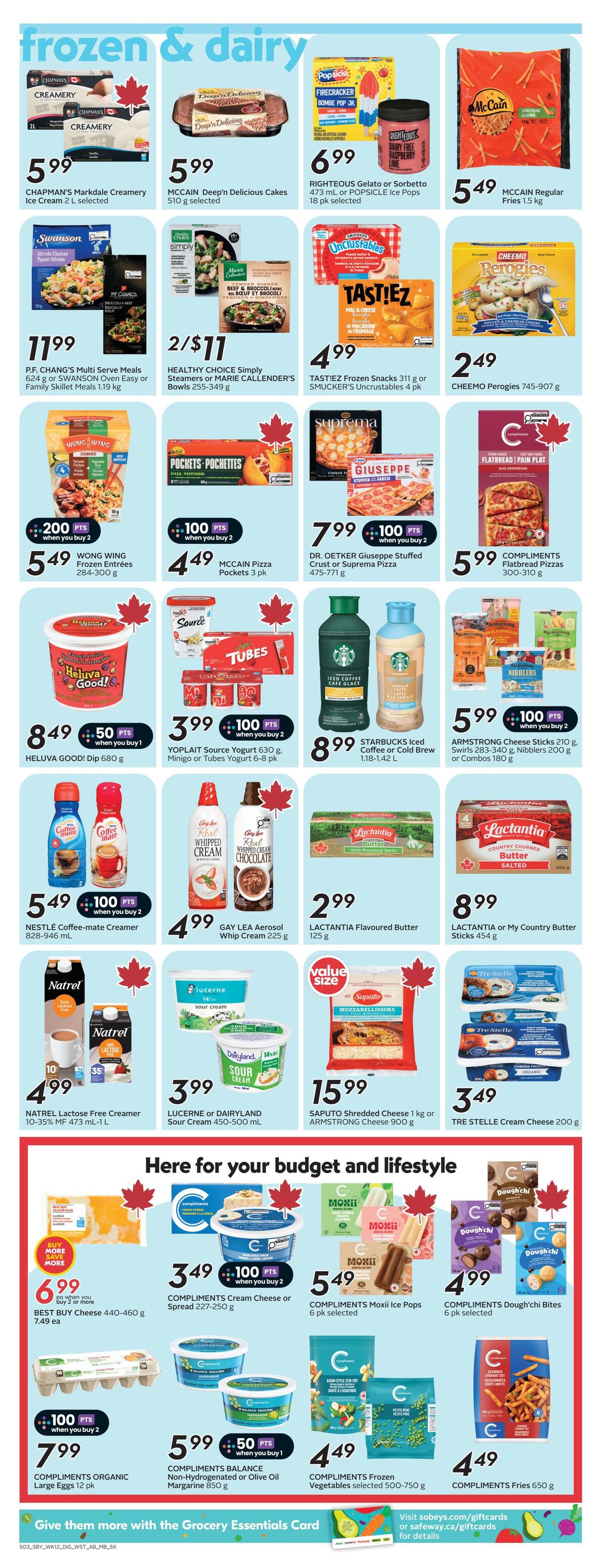 Safeway weekly flyer specials page 11 features frozen and dairy products. Highlights include Chapman's Markdale Creamery Ice Cream at $5.99, McCain Deep'n Delicious Cakes for $5.99, and Righteous Gelato or Popsicle Ice Pops for $6.99. P.F. Chang's Multi Serve Meals or Swanson Oven Easy or Family Skillet Meals are $11.99. Healthy Choice Simply Steamers or Marie Callender's Bowls are 2 for $11. Tastiez Frozen Snacks or Smucker's Uncrustables are $4.99. Cheemo Perogies are $2.49. Wong Wing Frozen Entrees are $5.49 when you buy 2, earning 200 points. McCain Pizza Pockets are $4.49 when you buy 2, earning 100 points. Dr. Oetker Giuseppe Stuffed Crust or Suprema Pizza is $7.99 when you buy 2, earning 100 points. Compliments Flatbread Pizzas are $5.99. Heluva Good! Dip is $8.49. Yoplait Source Yogurt or Minigo or Tubes Yogurt is $3.99 when you buy 2, earning 100 points. Starbucks Iced Coffee or Cold Brew is $8.99. Armstrong Cheese Sticks, Swirls or Nibblers are $5.99 when you buy 2, earning 100 points. Nestle Coffee-mate Creamer is $5.49 when you buy 2, earning 100 points. Gay Lea Aerosol Whip Cream is $4.99. Lactantia Flavoured Butter is $2.99. Lactantia or My Country Butter Sticks are $8.99. Natrel Lactose Free Creamer is $4.99. Lucerne or Dairyland Sour Cream is $3.99. Saputo Shredded Cheese or Armstrong Cheese is $15.99. Tre Stelle Cream Cheese is $3.49. Best Buy Cheese is $6.99 each when you buy 2 or more. Compliments Cream Cheese or Spread is $3.49 when you buy 2, earning 100 points. Compliments Moxii Ice Pops are $5.49. Compliments Dough'chi Bites are $4.99. Compliments Organic Large Eggs are $7.99 when you buy 2, earning 100 points. Compliments Balance Non-Hydrogenated or Olive Oil Margarine is $5.99 when you buy 1, earning 50 points. Compliments Frozen Vegetables are $4.49. Compliments Fries are $4.49.