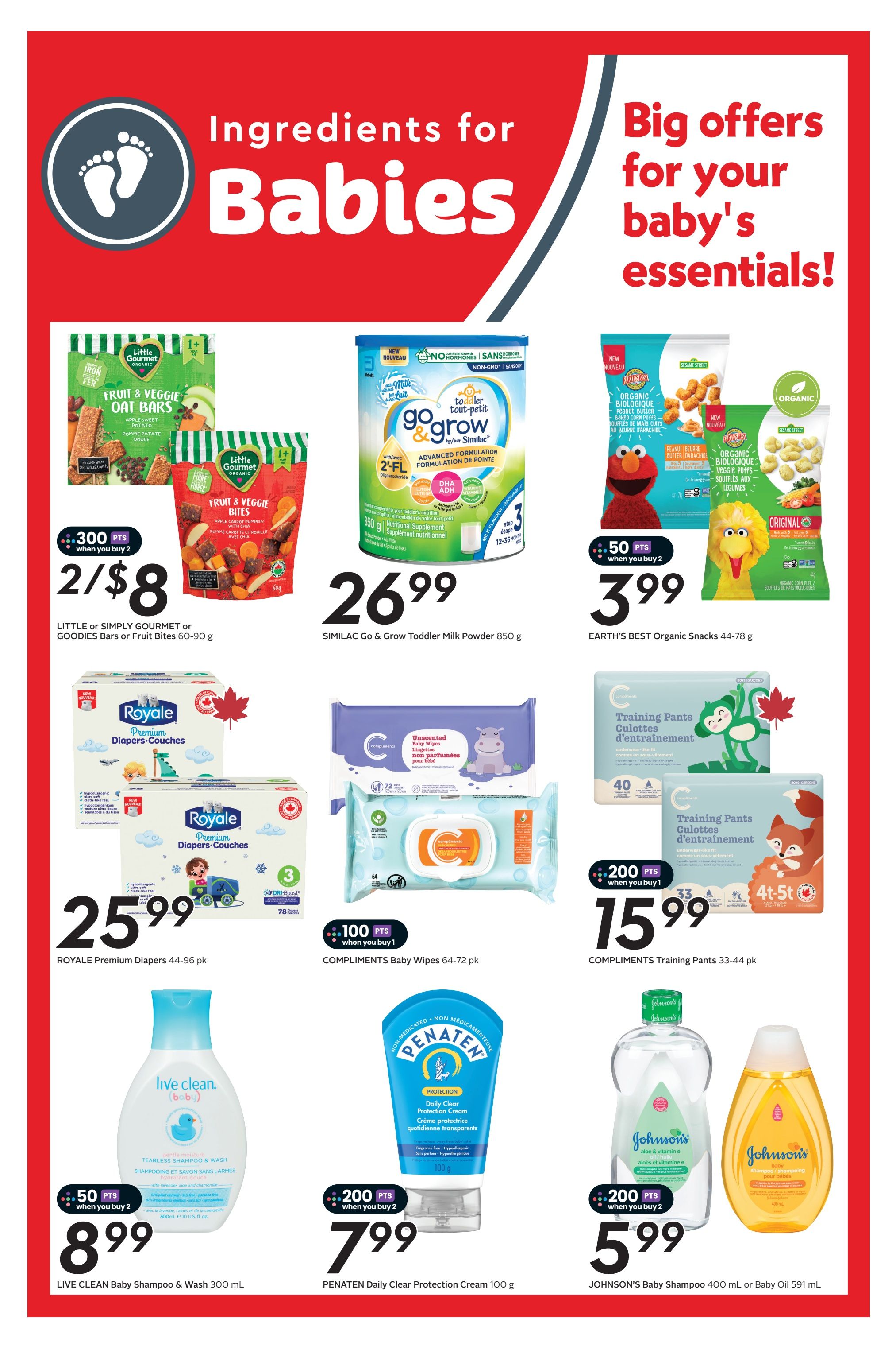Safeway flyer page 21 features 'Big offers for your baby's essentials!' including Little or Simply Gourmet or Goodies Bars or Fruit Bites for 2/$8 with 300 points when you buy 2. Similac Go & Grow Toddler Milk Powder 850g is $26.99. Earth's Best Organic Snacks 44-78g are $3.99 with 50 points when you buy 2. Royale Premium Diapers 44-96 pk are $25.99. Compliments Baby Wipes 64-72 pk are $15.99 with 100 points when you buy 1. Compliments Training Pants 33-44 pk are $15.99. Live Clean Baby Shampoo & Wash 300 mL is $8.99 with 50 points when you buy 2. Penaten Daily Clear Protection Cream 100g is $7.99 with 200 points when you buy 2. Johnson's Baby Shampoo 400 mL or Baby Oil 591 mL is $5.99 with 200 points when you buy 2.