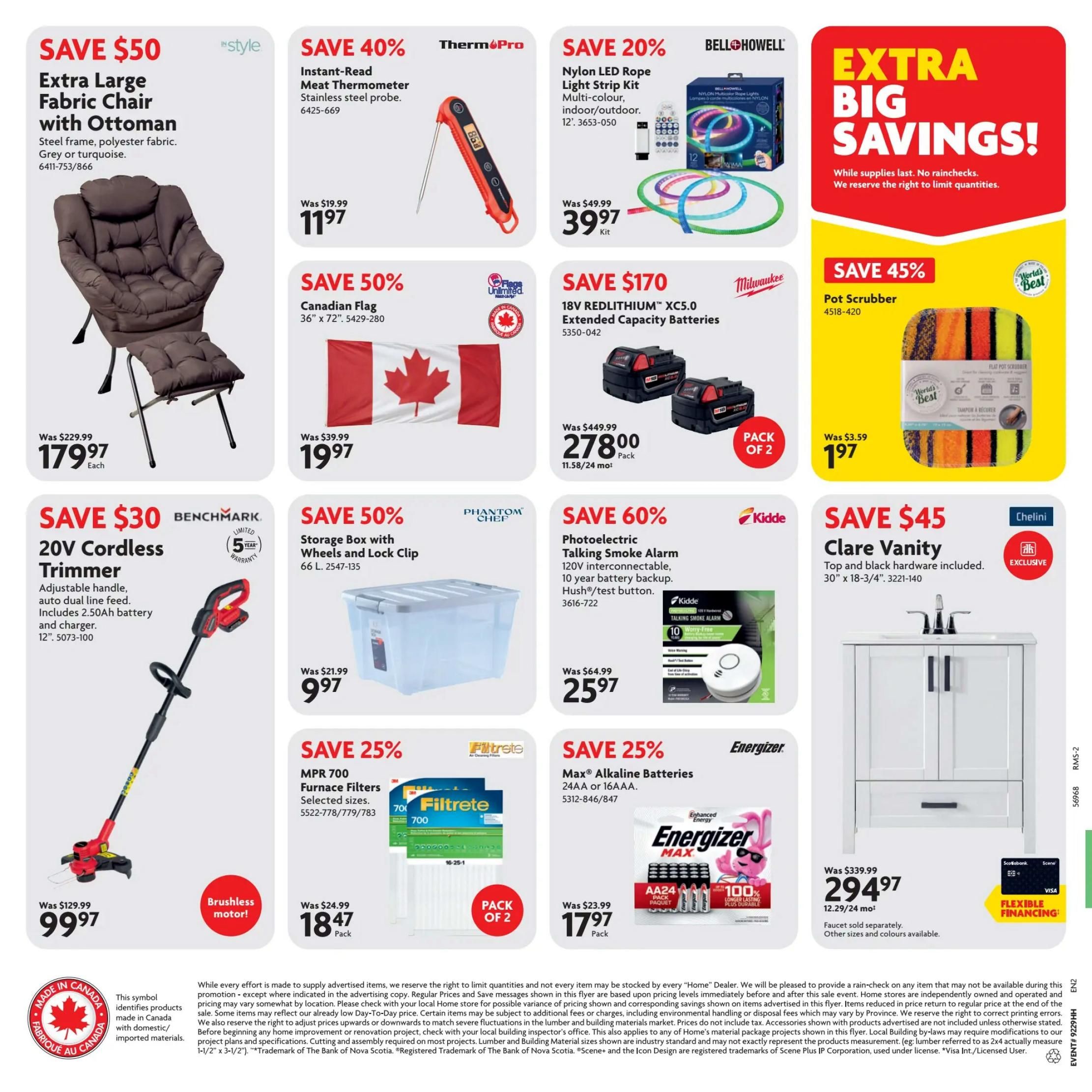 Home Hardware Atlantic flyer specials page 2. Save $50 on an Extra Large Fabric Chair with Ottoman, steel frame and polyester fabric, available in grey or turquoise, for $179.97 each. Save 40% on a ThermoPro Instant-Read Meat Thermometer with stainless steel probe, now $11.97. Save 20% on a BELLOHOWELL Nylon LED Rope Light Strip Kit, multi-colour, indoor/outdoor, 12-foot, for $39.97 per kit. Extra Big Savings! While supplies last. Save 45% on a Pot Scrubber for $1.97. Save 50% on a Canadian Flag, 36' x 72', for $19.97. Save $170 on Milwaukee 18V REDLITHIUM XC5.0 Extended Capacity Batteries, pack of 2, for $278.00. Save $30 on a BENCHMARK 20V Cordless Trimmer with adjustable handle, auto dual line feed, includes 2.50Ah battery and charger, 12', for $99.97. Save 50% on a PHANTOM CHEF Storage Box with Wheels and Lock Clip, 66 L, for $9.97. Save 60% on a Kidde Photoelectric Talking Smoke Alarm, 120V interconnectable, 10-year battery backup, Hush®/test button, for $25.97. Save 25% on Filtrete MPR 700 Furnace Filters, selected sizes, pack of 2, for $18.47. Save 25% on Energizer Max Alkaline Batteries, AA or AAA, pack of 24, for $17.97. Save $45 on a Chelini Clare Vanity, top and black hardware included, 30' x 18-3/4', for $294.97. Faucet sold separately. Other sizes and colours available. Flexible financing available.