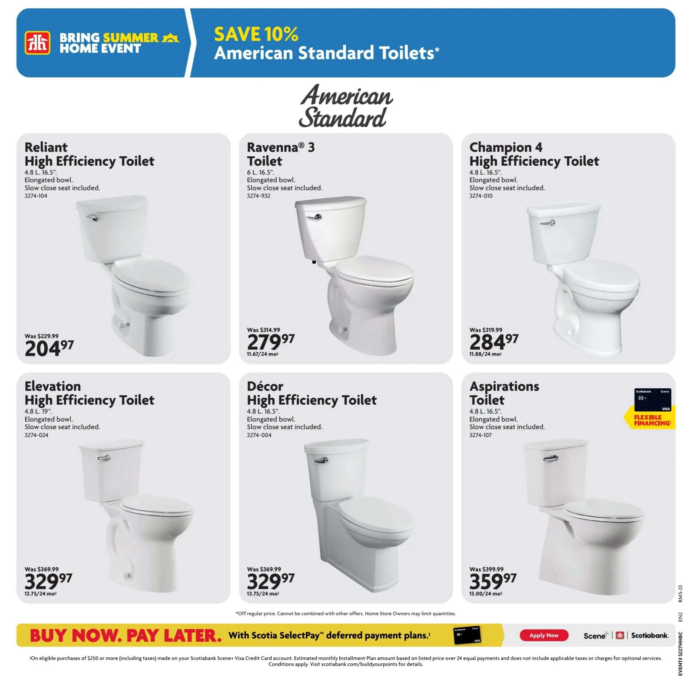 Home Hardware Atlantic flyer, Page 22. Save 10% on American Standard Toilets during the Bring Summer Home Event. Featured toilets include the Reliant High Efficiency Toilet for $204.97 (was $229.99), the Ravenna 3 Toilet for $279.97 (was $314.99), and the Champion 4 High Efficiency Toilet for $284.97 (was $319.99). Also available are the Elevation High Efficiency Toilet for $329.97 (was $369.99), the Décor High Efficiency Toilet for $329.97 (was $369.99), and the Aspirations Toilet for $359.97 (was $399.99). All toilets are elongated with slow-close seats included. Flexible financing options are available with Scotiabank. Buy now, pay later with Scotiabank Scene+ Visa Credit Card deferred payment plans on eligible purchases of $250 or more.