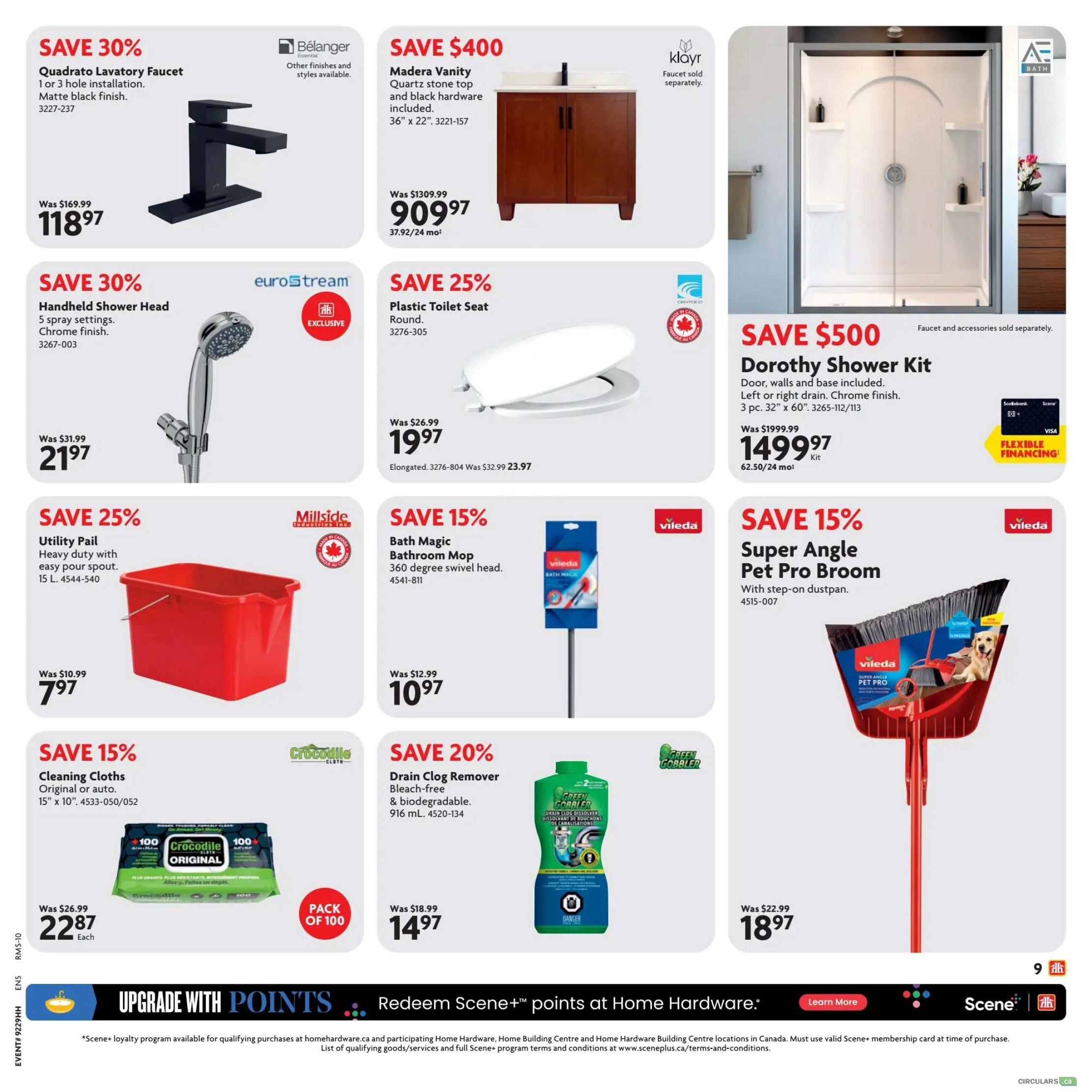 Home Hardware flyer specials page 9. Save 30% on Quadrato Lavatory Faucet in matte black finish, now $118.97, was $169.99. Save 30% on Eurostream Handheld Shower Head with 5 spray settings, chrome finish, now $21.97, was $31.99. Save 25% on Madera Vanity with quartz stone top and black hardware included, 36' x 22', now $909.97 (37.92/24 mo), was $1309.99. Save 25% on a plastic toilet seat, round, now $19.97, was $26.99. Save $500 on the Dorothy Shower Kit, door, walls and base included, left or right drain, chrome finish, 3 pc. 32' x 60', now $1499.97 (62.50/24 mo), was $1999.99. Save 15% on Millside Utility Pail, heavy duty with easy pour spout, 15 L, now $7.97, was $10.99. Save 15% on Vileda Bath Magic Bathroom Mop with 360 degree swivel head, now $10.97, was $12.99. Save 15% on Vileda Super Angle Pet Pro Broom with step-on dustpan, now $18.97, was $22.99. Save 15% on Crocodile Cloths, original or auto, 15' x 10', pack of 100, now $22.87 each, was $26.99. Save 20% on Green Gobbler Drain Clog Remover, bleach-free & biodegradable, 916 mL, now $14.97, was $18.99. Upgrade with points and redeem Scene+ points at Home Hardware.