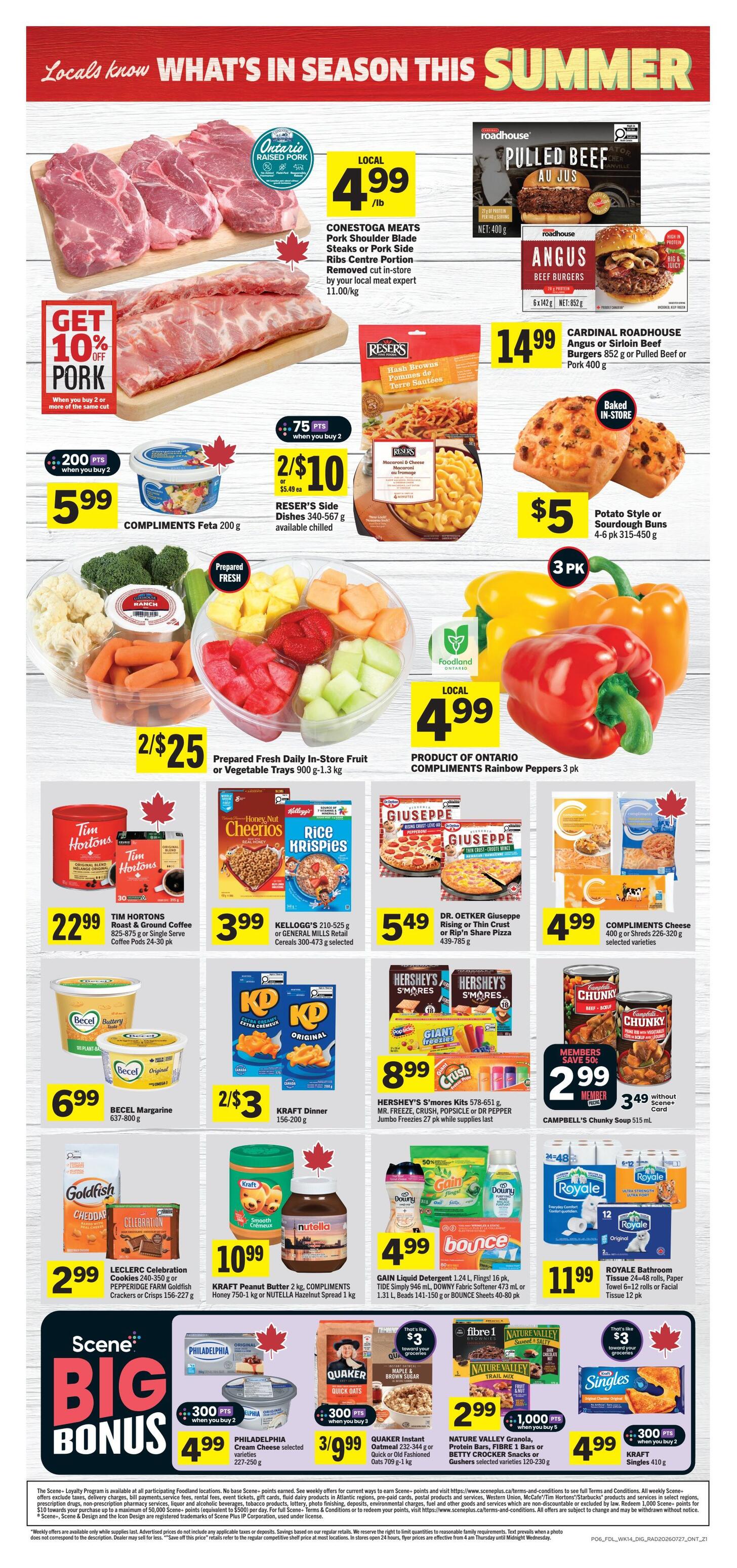 Foodland Ontario weekly flyer specials page 2. Featuring Conestoga Meats Pork Shoulder Blade Steaks or Pork Side Ribs Centre Portion at $4.99/lb with a 10% off pork offer when you buy 2 or more of the same cut. Cardinal Roadhouse Angus or Sirloin Beef Burgers 852 g or Pulled Beef or Pork 400 g for $14.99. Potato Style or Sourdough Buns 4-6 pk 315-450 g for $5. Compliments Feta 200 g for $5.99 when you buy 2, earning 200 points. Reser's Side Dishes 340-567 g for 2/$10, earning 75 points when you buy 2. Prepared Fresh Daily In-Store Fruit or Vegetable Trays 900 g-1.3 kg for 2/$25. Compliments Rainbow Peppers 3 pk for $4.99. Tim Hortons Roast & Ground Coffee 825-875 g or Single Serve Coffee Pods 24-30 pk for $22.99. Kellogg's 210-525 g or General Mills Retail Cereals 300-473 g selected for $3.99. Dr. Oetker Giuseppe Rising or Thin Crust or Rip 'n Share Pizza 439-755 g for $5.49. Compliments Cheese 400 g or Shreds 226-320 g selected varieties for $4.99. Becel Margarine 637-800 g for $6.99. Kraft Dinner 156-200 g for 2/$3. Hershey's S'mores Kits 578-651 g, Mr. Freeze, Crush, Popsicle or Dr Pepper Jumbo Freezies 27 pk while supplies last for $8.99. Campbell's Chunky Soup 515 mL for $2.99 with Scene+ Card. Leclerc Celebration Pepperidge Farm Goldfish Crackers or Crisps 156-227 g for $2.99. Kraft Peanut Butter 2 kg, Compliments Honey 750-1 L or Nutella Hazelnut Spread 1 kg for $10.99. Gain Liquid Detergent 1.24 L, Flings! 16 pk, Tide Simply 946 mL, Downy Fabric Softener 1.31 L, Beads 141-150 g or Bounce Sheets 40-80 pk for $4.99. Royale Bathroom Tissue 24-48 rolls, Paper Towel 6-12 rolls or Facial Tissue 12 pk for $11.99. Philadelphia Cream Cheese selected varieties 227-250 g for $4.99 when you buy 2, earning 300 points. Quaker Instant Oatmeal 232-344 g or Quick Oats 709 g-1 kg for 3/$9.99. Nature Valley Granola, Protein Bars, Fibre 1 Bars or S'mores Snacks, Gushers selected varieties 120-230 g for $2.99 when you buy 5, earning 1,000 points. Kraft Singles 410 g for $4.99 when you buy 2, earning 300 points.