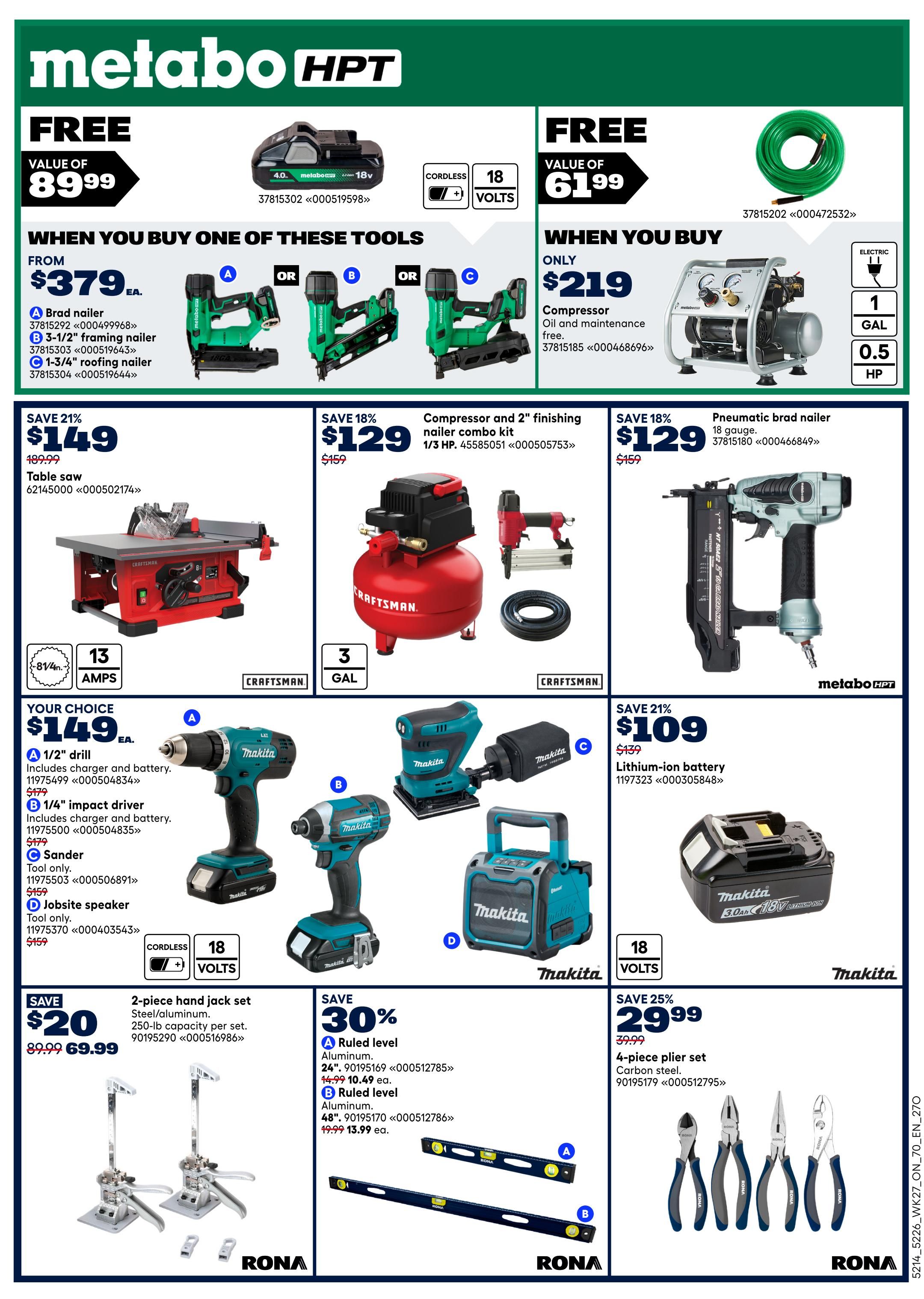 Rona Ontario Weekly Flyer Specials Page 21. Featured Metabo HPT tools: Free 4.0 Ah battery with purchase of select tools, valued at $89.99. Buy one of these tools: Brad nailer from $379, 3-1/2' framing nailer, or 1-3/4' roofing nailer. Also available: Electric compressor and 2' finishing nailer combo kit for $129 (save 18%), and a pneumatic brad nailer for $129 (save 18%). Craftsman table saw on sale for $149 (save 21%), originally $189.99. Makita 'Your Choice' tools for $149 each: 1/2' drill, 1/4' impact driver, sander, or jobsite speaker. Save 21% on a lithium-ion battery for $109, originally $139. Save $20 on a 2-piece hand jack set (steel/aluminum, 250-lb capacity) for $69.99. Save 30% on ruled levels: 24' aluminum level for $10.49 and 48' aluminum level for $13.99 each. Also, save 25% on a 4-piece plier set (carbon steel) for $29.99.