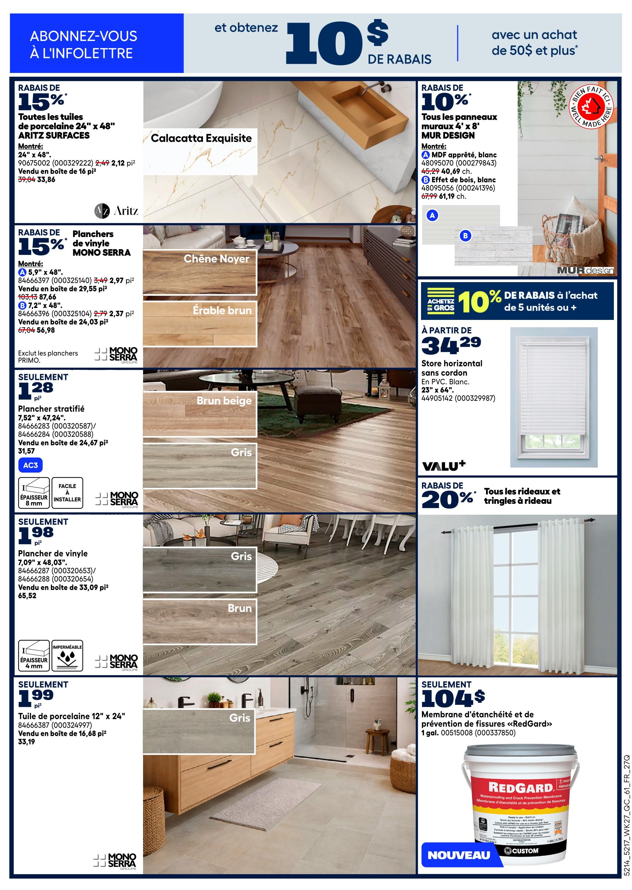 Rona Weekly Flyer Specials, Page 11. Get 10% off with a purchase of $50 or more. Save 15% on all ARITZ SURFACES 24' x 48' porcelain tiles, priced at $33.86 per 16 sq. ft. box. Also, save 15% on MONO SERRA vinyl plank flooring: 5.9' x 48' for $2.97 per sq. ft. box (sold in 29.55 sq. ft. boxes) and 7.2' x 48' for $2.37 per sq. ft. box (sold in 24.03 sq. ft. boxes). Excludes PRIMO flooring. Get stratified flooring 7.52' x 47.24' for $31.57 per 24.67 sq. ft. box. Mono Serra 8mm thick, waterproof, easy-to-install vinyl plank flooring 7.09' x 48.03' is available for $65.52 per 33.09 sq. ft. box. Porcelain tiles 12' x 24' are $33.19 per 16.68 sq. ft. box. Save 10% on all MUR DESIGN 4' x 8' wall panels: approved MDF in white for $40.69 each and wood effect in white for $61.19 each. Get 10% off bulk purchases of 5 units or more. Horizontal blinds in PVC, white, 23' x 64' are starting at $34.29. Save 20% on all curtains and curtain rods. RedGard waterproofing and crack prevention membrane, 1 gallon, is $104.