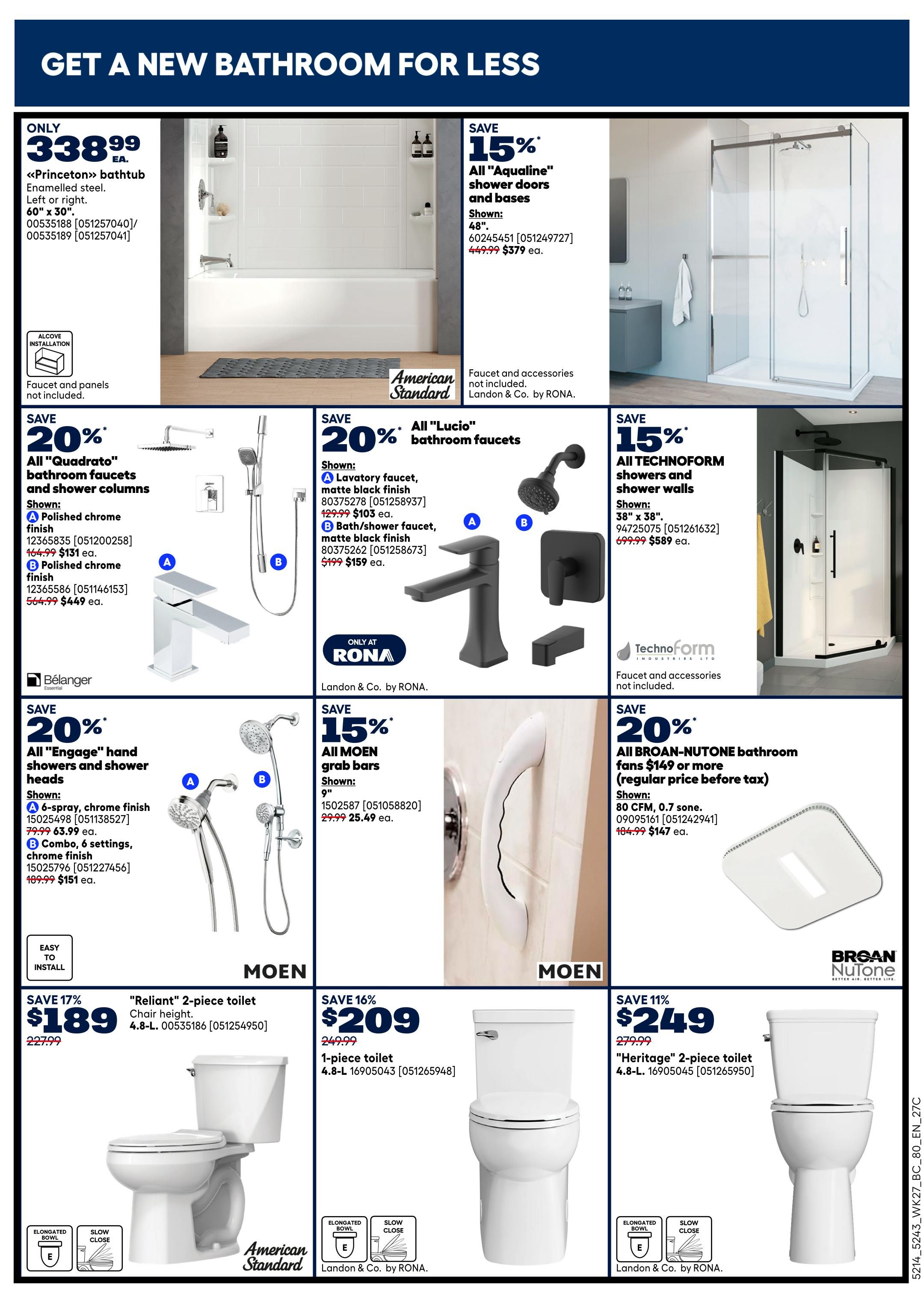 Rona weekly flyer specials page 16 features bathroom renovations. Get a new bathroom for less. Featured items include the 'Princeton' bathtub for only $338.99. Save 15% on 'Aqualine' shower doors and bases, now $379 ea. Also, save 20% on 'Quadrato' bathroom faucets and shower columns, with polished chrome finish options starting at $131 ea. and $449 ea. respectively. Save 20% on 'Lucio' bathroom faucets, with lavatory faucets at $103 ea. and bath/shower faucets at $159 ea. Save 20% on 'Engage' hand showers and shower heads, with a 6-spray option for $63.99 ea. and a combo 6-settings option for $151 ea. Save 15% on all Technoform showers and shower walls, with 38' x 38' models at $589 ea. Save 15% on all MOEN grab bars, 9' length, for $25.49 ea. Save 20% on all Broan-NuTone bathroom fans $149 or more, with an 80 CFM, 0.7 sone model for $147 ea. Featured toilets include the 'Reliant' 2-piece toilet for $189 and a 1-piece toilet for $209. Save 11% on the 'Heritage' 2-piece toilet for $249.