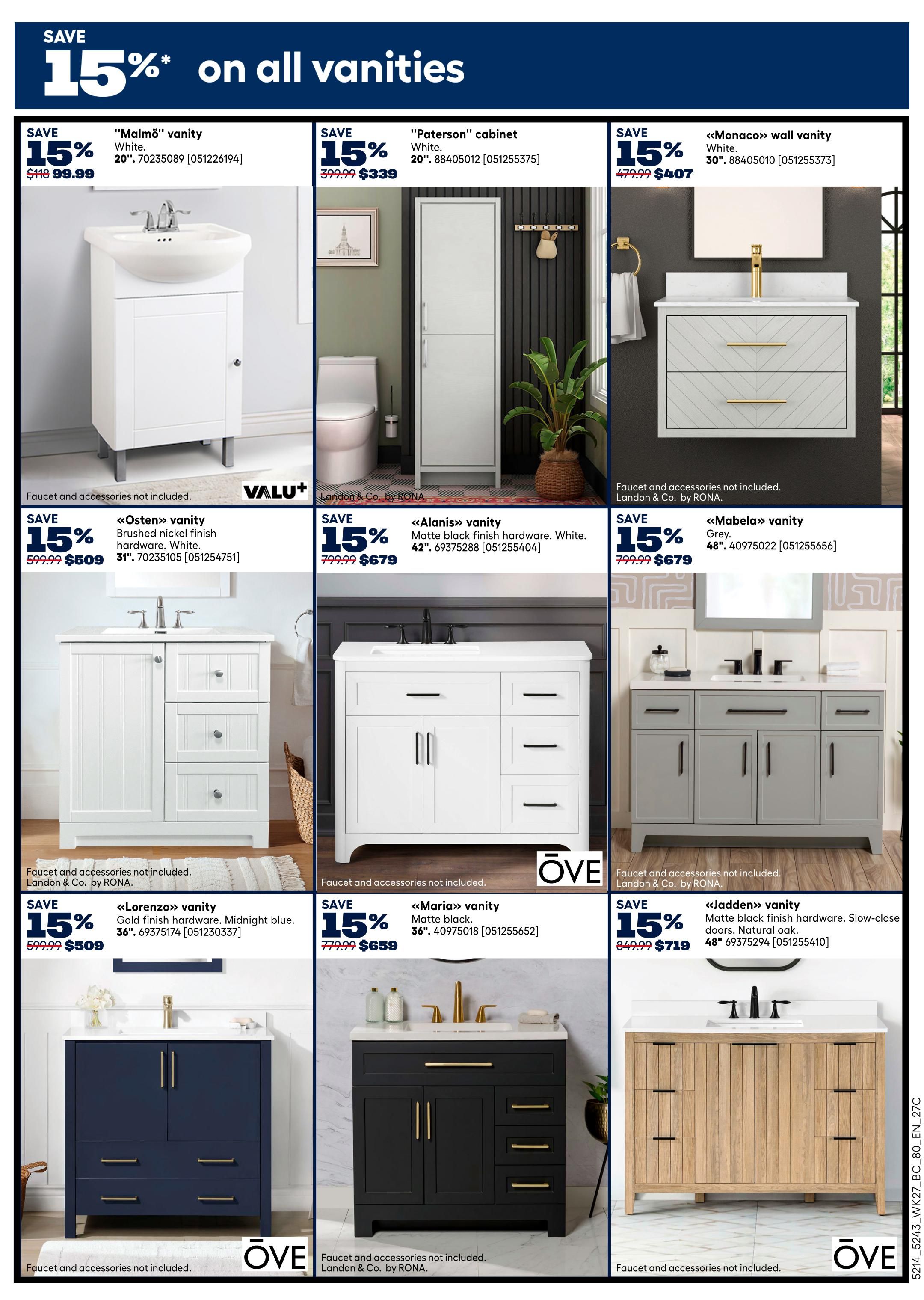 Rona Western Canada Weekly Flyer Specials, Page 17. Save 15% on all vanities. Featured vanities include: 'Malmö' vanity in White, 20', for $99.99 (originally $118). 'Paterson' cabinet in White, 20', for $339 (originally $399.99). 'Monaco' wall vanity in White, 30', for $407 (originally $479.99). 'Osten' vanity in White with brushed nickel hardware, 31', for $509 (originally $599.99). 'Alanis' vanity in White with matte black finish hardware, 42', for $679 (originally $799.99). 'Mabela' vanity in Grey, 48', for $679 (originally $799.99). 'Lorenzo' vanity in Midnight blue with gold finish hardware, 36', for $509 (originally $599.99). 'Maria' vanity in Matte black, 36', for $659 (originally $779.99). 'Jadden' vanity in Natural oak with matte black finish hardware and slow-close doors, 48', for $719 (originally $849.99). Faucets and accessories are not included with any of these vanities.