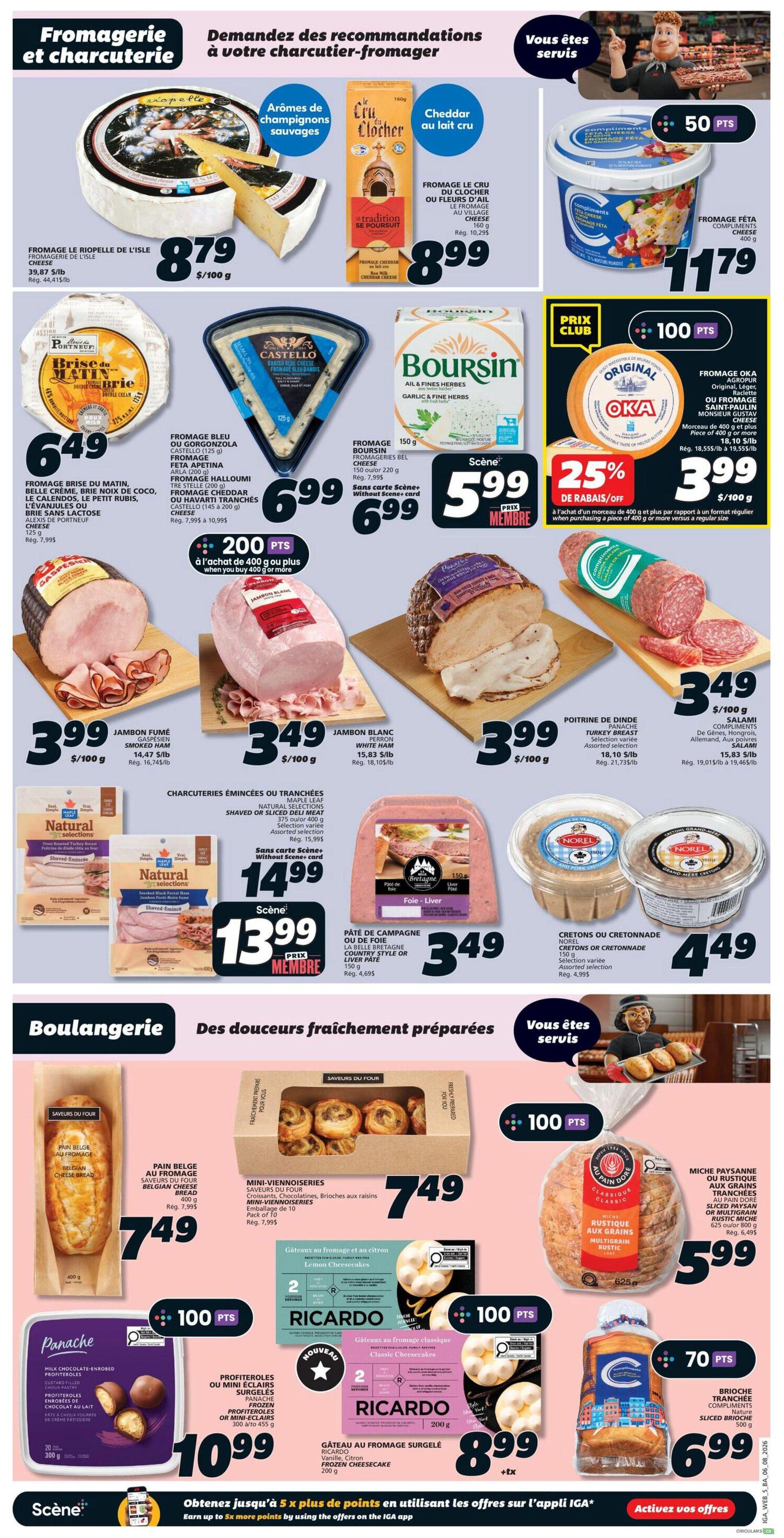 IGA Weekly Flyer Specials, Page 8. Featured are deli and cheese items. Fromagerie Riopelle de l'Isle cheese is $8.79/100g. Le Cru du Clocher cheese is $8.99 for 160g. Compliments Feta cheese is $11.79 for 400g. From a selection of cheeses, Fromage Bleu or Gorgonzola Castello is $6.99 for 125g. Boursin Garlic & Fine Herbs cheese is $5.99 for 150g. Oka cheese is on sale for $3.99/100g with a 25% discount on purchases of 400g or more. Smoked ham is $3.99/100g. White ham is $3.49/100g. Turkey breast is $3.49/100g. Assorted salamis are $3.49/100g. Natural Selections Shaved or Sliced Ham is $13.99 for 400g. La Belle Bretagne Country style or Liver pâté is $3.49 for 150g. Norel Cretons or Cretonnade is $4.49 for 150g. Bakery items include Belgian cheese bread for $7.49. Mini-viennoiseries are $7.49 for a pack of 10. Ricardo Lemon Cheesecake is $8.99 for 200g. Ricardo Classic Cheesecake is $8.99 for 200g. Panache milk chocolate-enrobed profiteroles are $10.99 for 300g. Au Pain Doré Multigrain Rustic bread is $5.99 for 625g. Nature sliced brioche is $6.99 for 500g. Earn up to 5x more points by using offers on the IGA app.