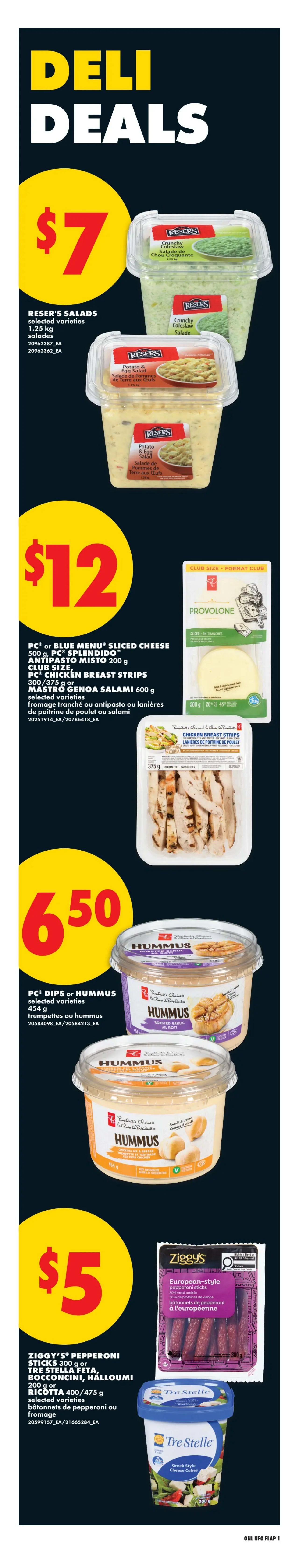 No Frills Ontario Weekly Flyer Specials Page 6. Deli Deals featuring Reser's Salads, selected varieties, 1.25 kg for $7. Also available are PC or Blue Menu Sliced Cheese, PC Splendido Antipasto Misto 200 g, PC Chicken Breast Strips 300/375 g, or Mastro Genoa Salami 600 g for $12. PC Dips or Hummus, selected varieties, 454 g are on sale for $6.50. Finally, Ziggy's Pepperoni Sticks 300 g or Tre Stella Feta, Bocconcini, Halloumi 200 g or Ricotta 400/475 g, selected varieties, are available for $5.
