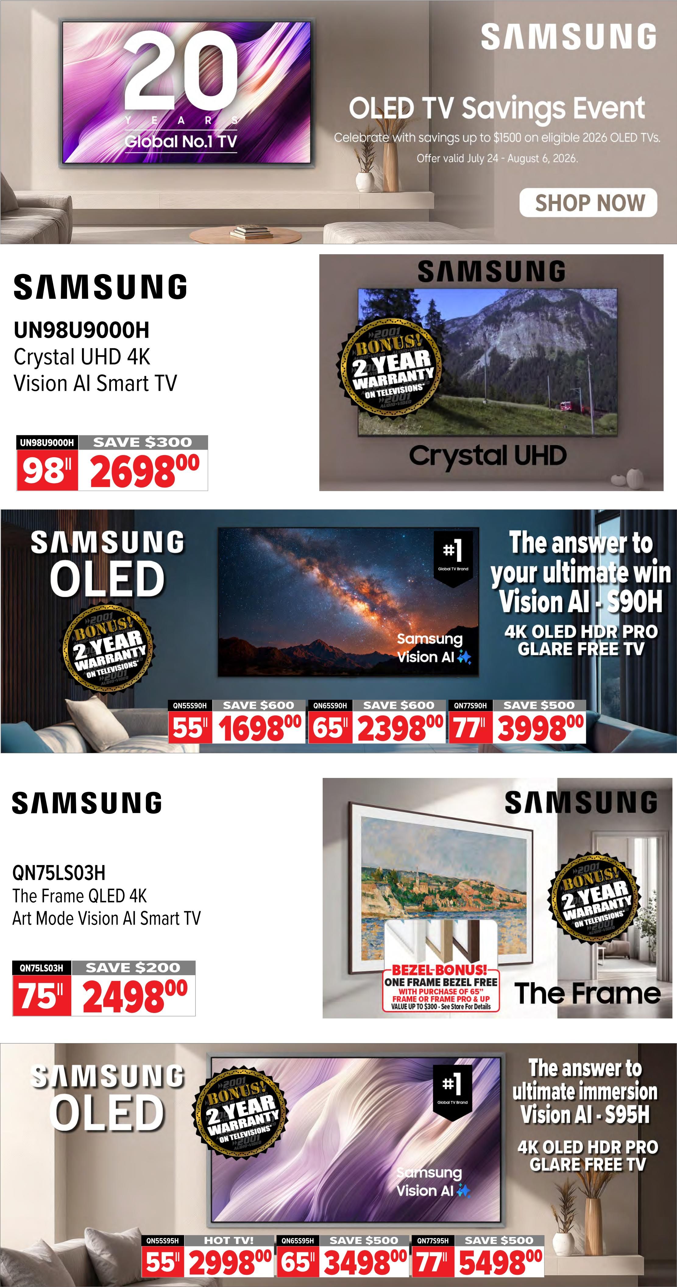 2001 Audio Video Weekly Flyer Specials, Page 7. Samsung OLED TV Savings Event with up to $1500 savings on eligible 2026 OLED TVs. Samsung UN98U9000H Crystal UHD 4K Vision AI Smart TV, 98-inch, on sale for $2698.00 with a $300 saving. Samsung OLED TVs with a bonus 2-year warranty. 55-inch QN55S90H 4K OLED HDR Pro Glare Free TV for $1698.00 (save $600). 65-inch QN65S90H 4K OLED HDR Pro Glare Free TV for $2398.00 (save $600). 77-inch QN77S90H 4K OLED HDR Pro Glare Free TV for $3998.00 (save $500). Samsung QN75LS03H The Frame QLED 4K Art Mode Vision AI Smart TV, 75-inch, on sale for $2498.00 (save $200). The Frame TV includes a bezel bonus: one frame bezel free with purchase of a 65' frame or frame pro and frame up, value up to $300. Samsung OLED TVs with bonus 2-year warranty. 55-inch QN55S95H Vision AI - S95H 4K OLED HDR Pro Glare Free TV for $2998.00 (HOT TV!). 65-inch QN65S95H Vision AI - S95H 4K OLED HDR Pro Glare Free TV for $3498.00 (save $500). 77-inch QN77S95H Vision AI - S95H 4K OLED HDR Pro Glare Free TV for $5498.00 (save $500).