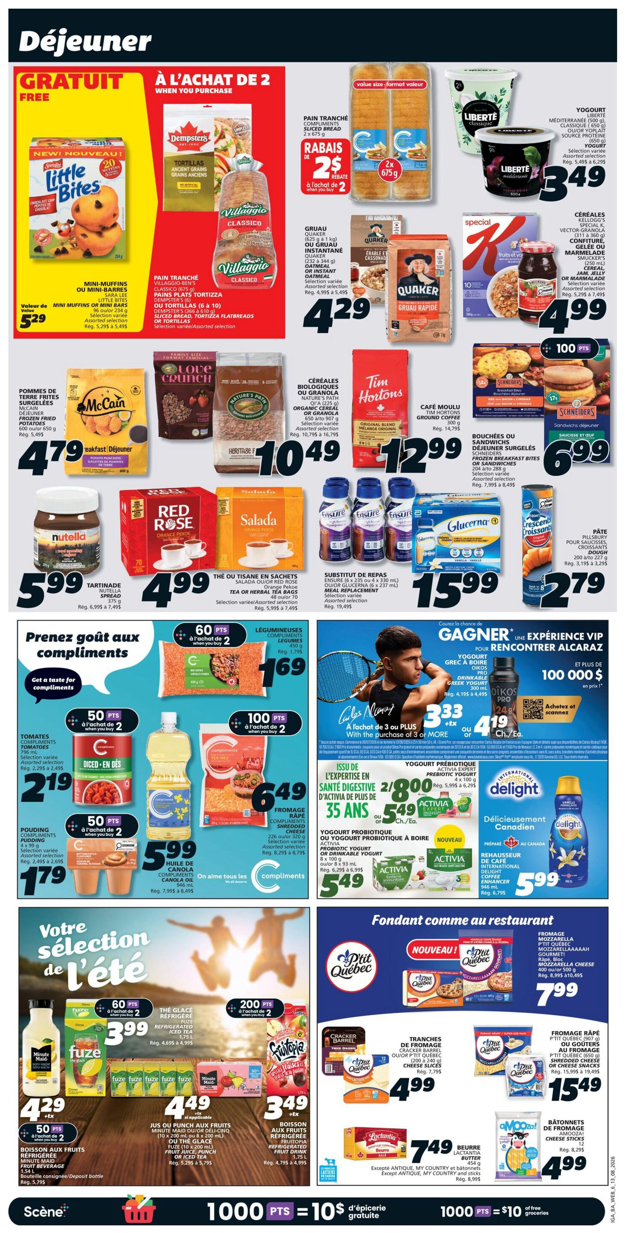 IGA Weekly Flyer Specials, Page 11. This page features breakfast and summer selection deals. Get free Little Bites Mini-Muffins or Mini-Bars when you buy 2 Dempsters Bread or Villaggio Tortillas. Also on sale are Quaker Old Fashioned or Instant Oatmeal for $4.29, and Kellogg's Cereal or Granola for $10.49. Enjoy Tim Hortons coffee for $12.99. Red Rose Tea or Salada Tea is $4.99. Nutella spread is $5.99. Ensure drinks or Glucerna are $15.99. Pâté Pillsbury is $2.79. Get 60 points when you buy 2 Compliments Legumes. Get 50 points when you buy 2 Diced Tomatoes or Compliments Cheese. Get 100 points when you buy 2 Compliments Cheese. For the summer selection, get Minute Maid Fruit Drink or Fuze Iced Tea for $3.99, and Fruiteopia Fruit Drink for $3.49. Also available are Compliments Frozen Fried Potatoes for $4.79. Enjoy yogurt from Liberté for $3.49. Get special offer on KRAFT Jam, Jelly or Marmalade for $4.99. Enjoy Compliments Frozen Breakfast Bites or Sandwiches for $6.99. Get Compliments Yogurt or Drinkable Yogurt for $5.49. Enjoy P'tit Québec Mozzarella Cheese for $7.99. Get Cheese Slices for $4.99 and Shredded Cheese for $15.99. Lactantia Butter is $7.49. Get Compliments Cheese Sticks for $4.99. Earn 1000 points for $10 of free groceries.
