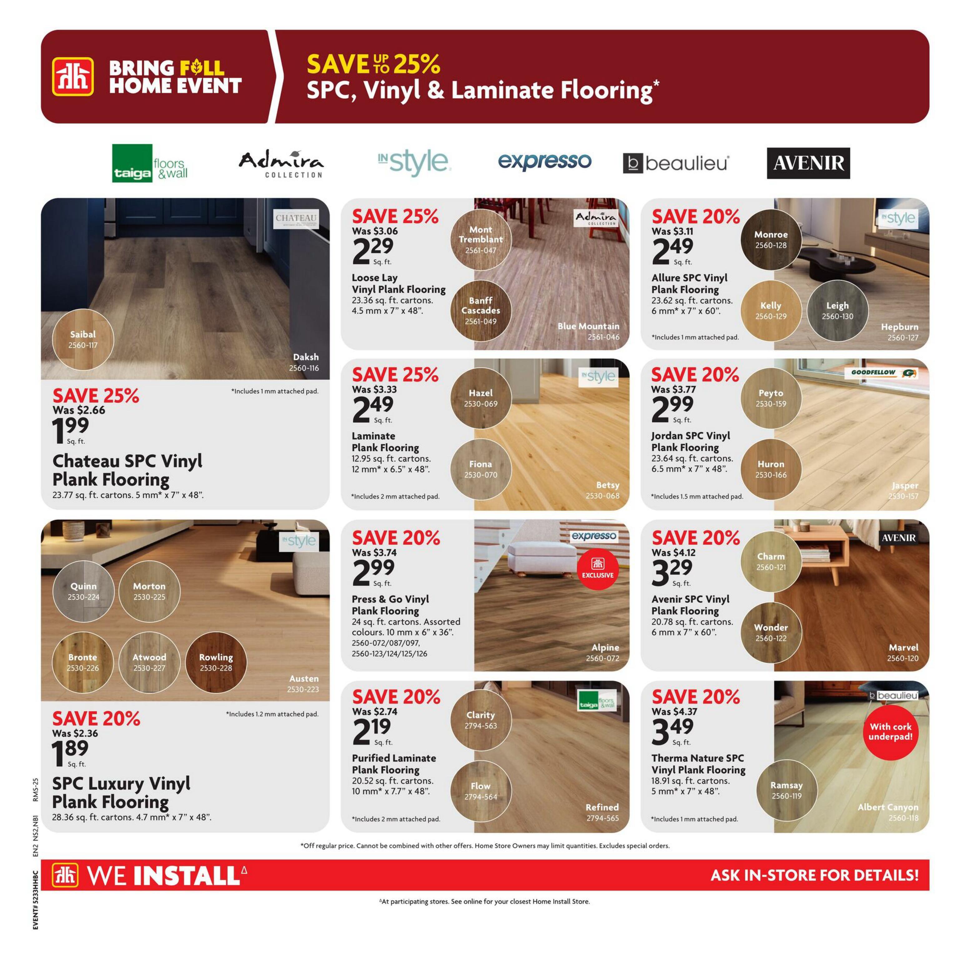 Home Hardware Atlantic flyer, page 17. Save up to 25% on SPC, Vinyl & Laminate Flooring during the Bring Foll Home Event. Featured products include: Loose Lay Vinyl Plank Flooring in Mont Tremblant and Banff Cascades for $2.29 sq. ft. (save 25%), includes 1 mm attached pad. Chateau SPC Vinyl Plank Flooring for $1.99 sq. ft. (save 25%), 23.77 sq. ft. cartons, 5 mm x 7' x 48', includes 1 mm attached pad. Allure SPC Vinyl Plank Flooring in Monroe, Kelly, Leigh, and Hepburn for $2.49 sq. ft. (save 20%), 23.62 sq. ft. cartons, 6 mm x 7' x 60', includes 1 mm attached pad. Jordan SPC Vinyl Plank Flooring in Peyto, Huron, and Jasper for $2.99 sq. ft. (save 20%), 23.64 sq. ft. cartons, 6.5 mm x 7' x 48', includes 1.5 mm attached pad. Avenir SPC Vinyl Plank Flooring in Charm, Wonder, and Marvel for $3.29 sq. ft. (save 20%), 20.78 sq. ft. cartons, 6 mm x 7' x 60'. SPC Luxury Vinyl Plank Flooring in Quinn, Morton, Bronte, Atwood, and Rowling for $1.89 sq. ft. (save 20%), 28.36 sq. ft. cartons, 4.7 mm x 7' x 48', includes 1.2 mm attached pad. Purified Laminate Plank Flooring in Clarity, Flow, and Refined for $2.19 sq. ft. (save 20%), 20.52 sq. ft. cartons, 10 mm x 7.7' x 48', includes 2 mm attached pad. Therma Nature SPC Vinyl Plank Flooring in Ramsay and Albert Canyon for $3.49 sq. ft. (save 20%), 18.91 sq. ft. cartons, 5 mm x 7' x 48', includes 1 mm attached pad. Also featuring Press & Go Vinyl Plank Flooring in Alpine for $2.99 sq. ft. (save 20%), 24 sq. ft. cartons, assorted colours, 10 mm x 6' x 36'. We Install services are available. Ask in-store for details.