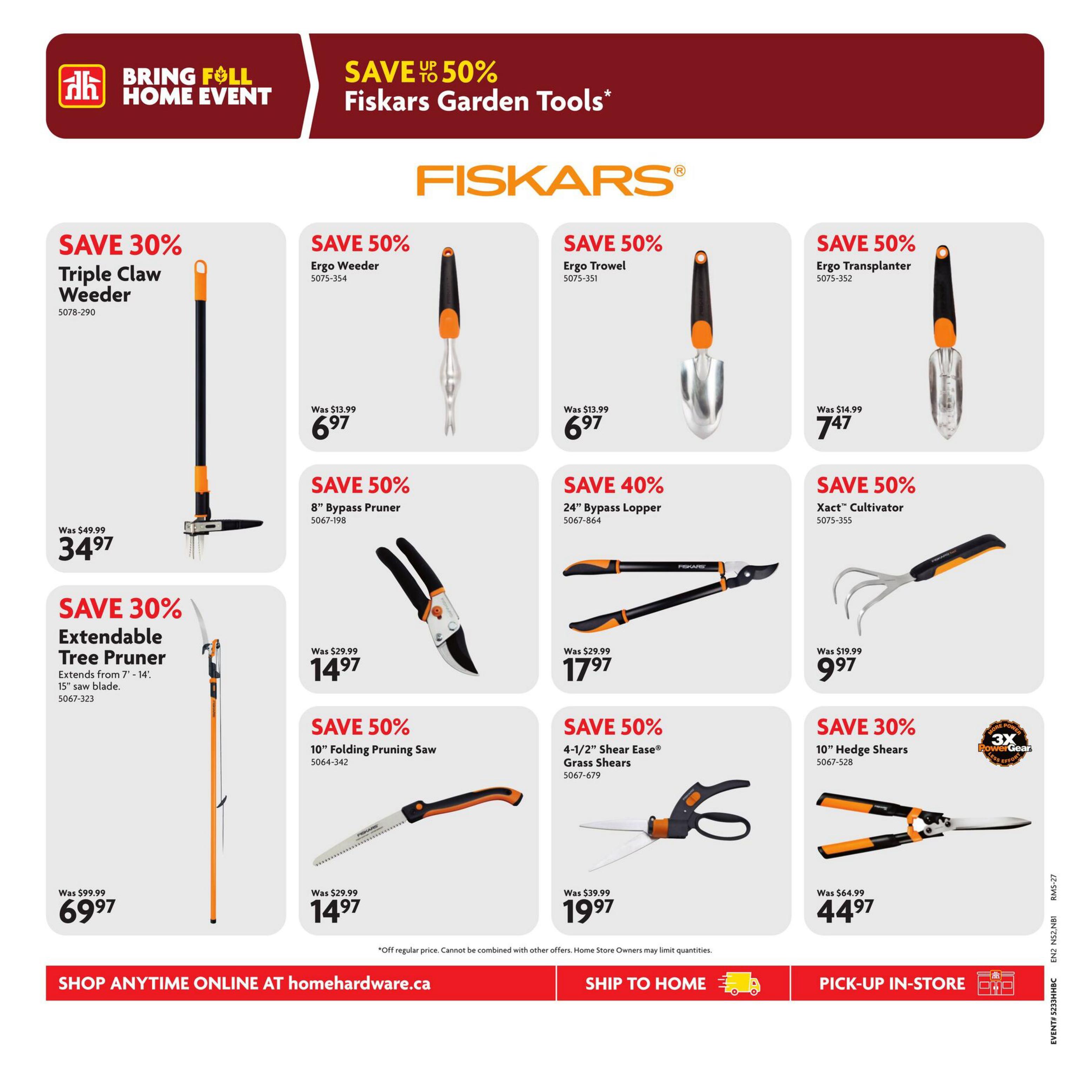Home Hardware flyer page 18 features Fiskars Garden Tools with savings up to 50% off during the Bring Full Home Event. Featured items include: Triple Claw Weeder, save 30%, now $34.97 (was $49.99); Extendable Tree Pruner with 15' saw blade, save 30%, now $69.97 (was $99.99). Also available: Ergo Weeder, save 50%, now $6.97 (was $13.99); Ergo Trowel, save 50%, now $6.97 (was $13.99); Ergo Transplanter, save 50%, now $7.47 (was $14.99); 8' Bypass Pruner, save 50%, now $14.97 (was $29.99); 24' Bypass Lopper, save 40%, now $17.97 (was $29.99); Xact™ Cultivator, save 50%, now $9.97 (was $19.99); 10' Folding Pruning Saw, save 50%, now $14.97 (was $29.99); 4-1/2' Shear Ease® Grass Shears, save 50%, now $19.97 (was $39.99); and 10' Hedge Shears with 3X PowerGear, save 30%, now $44.97 (was $64.99). Shop anytime online at homehardware.ca, ship to home, or pick-up in-store.