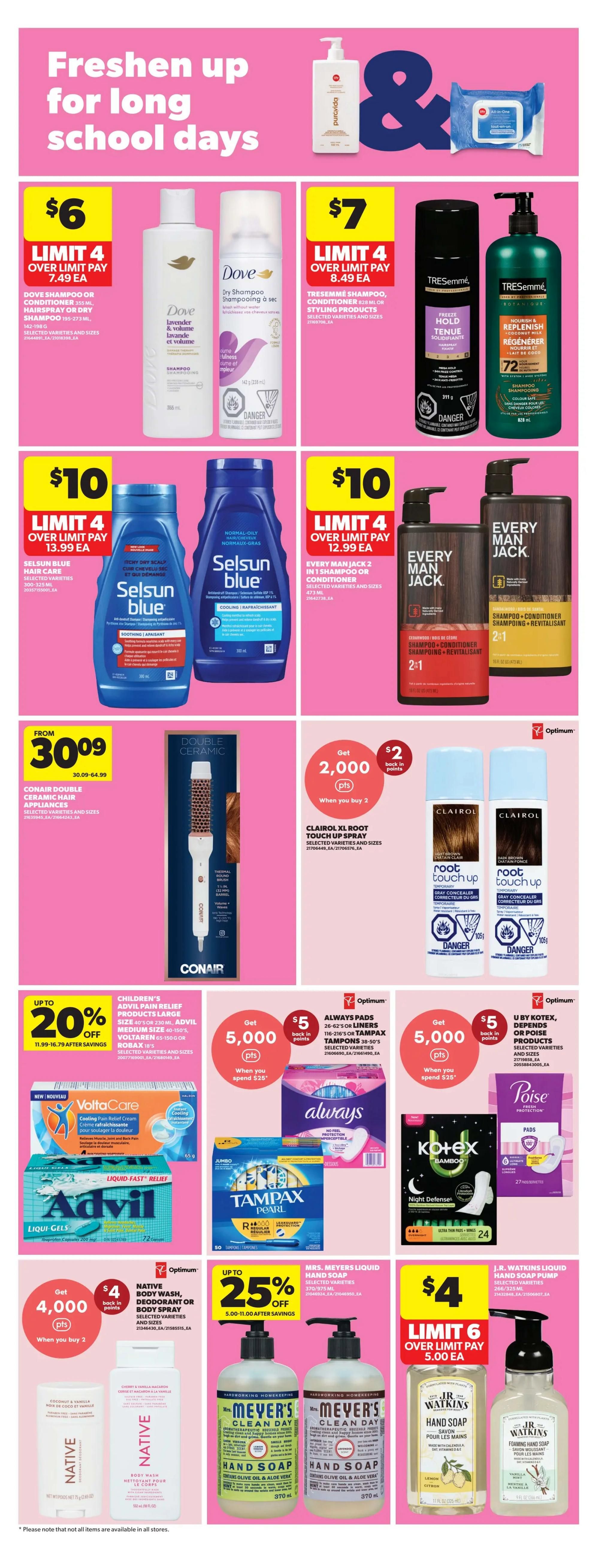 Real Canadian Superstore Ontario weekly flyer specials, page 27. Freshen up for long school days. Dove Shampoo or Conditioner 355 mL, Hairspray or Dry Shampoo 195-273 mL, selected varieties and sizes, are $6 each with a limit of 4. Dove Dry Shampoo 195 mL is also $6. TRESemmé Shampoo, Conditioner, or Styling Products 28 oz/828 mL, selected varieties and sizes, are $7 each with a limit of 4. Selsun Blue Hair Care 300-325 mL, selected varieties, are $10 each with a limit of 4. Every Man Jack 2-in-1 Shampoo or Conditioner 473 mL, selected varieties and sizes, are $10 each with a limit of 4. Conair Double Ceramic Hair Appliances are from $30.09. Clairol XL Root Touch Up Spray, selected varieties and sizes, when you buy 2, get 2,000 Optimum points ($2 back in points). Always Pads 26-62's or Tampax Tampons 30-50's, selected varieties, when you spend $25, get 5,000 Optimum points ($5 back in points). U by Kotex, Depends, or Poise products, selected varieties, when you spend $25, get 5,000 Optimum points ($5 back in points). Children's Advil Pain Relief Products Large Size 40's or 230 mL, Advil Medium Size 40-150's, or Robaxacet 100's, selected varieties and sizes, are up to 20% off, from $11.99-16.79 after savings. Native Body Wash, Deodorant, or Body Spray, selected varieties and sizes, when you buy 2, get 4,000 Optimum points ($4 back in points). Mrs. Meyer's Liquid Hand Soap 370/975 mL, selected varieties, are up to 25% off, from $5.00-11.00 after savings. J.R. Watkins Liquid Hand Soap Pump 366/525 mL, selected varieties, are $4 each with a limit of 6.