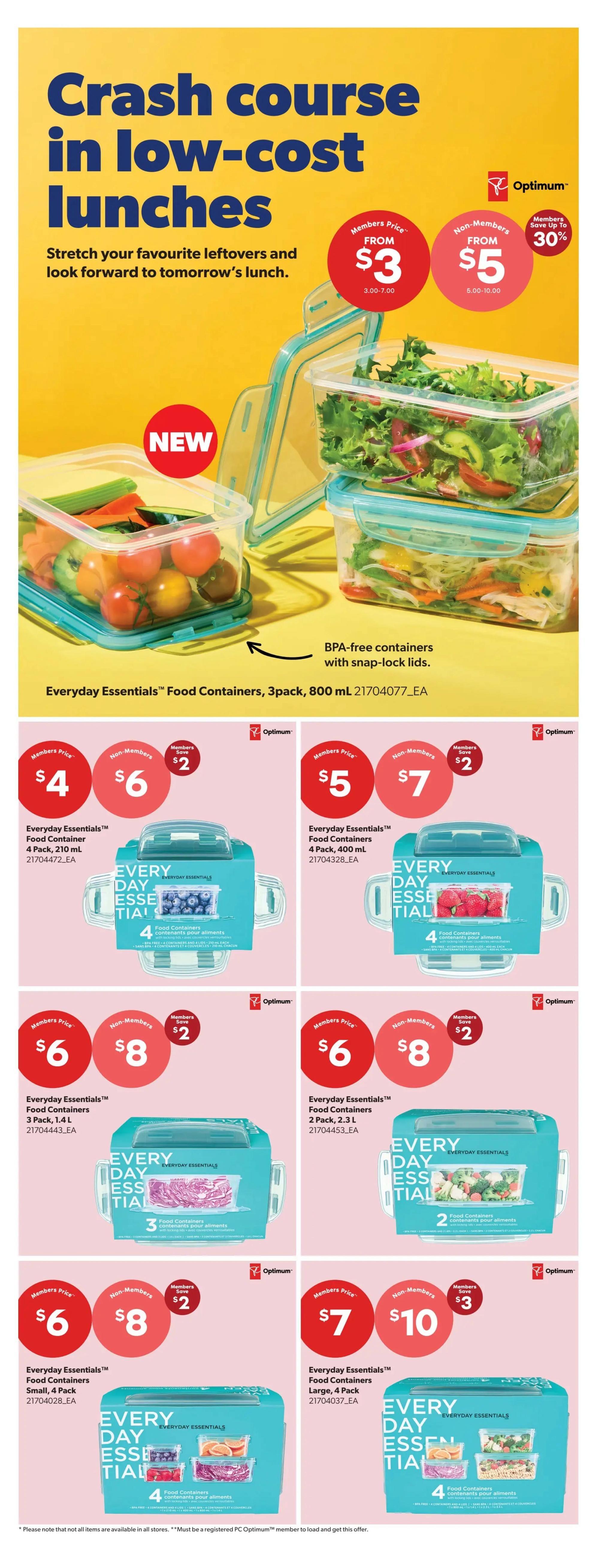 Real Canadian Superstore weekly flyer specials, page 34. Features Everyday Essentials™ Food Containers for low-cost lunches. BPA-free containers with snap-lock lids are available. Members can purchase the 3-pack, 800 mL containers for $3, while non-members pay $5, saving up to 30%. Other offers include: Everyday Essentials™ Food Containers, 4 Pack, 210 mL for $4 (members) or $6 (non-members), saving $2; Everyday Essentials™ Food Containers, 4 Pack, 400 mL for $5 (members) or $7 (non-members), saving $2; Everyday Essentials™ Food Containers, 3 Pack, 1.4 L for $6 (members) or $8 (non-members), saving $2; Everyday Essentials™ Food Containers, 2 Pack, 2.3 L for $6 (members) or $8 (non-members), saving $2; Everyday Essentials™ Food Containers, Small, 4 Pack for $6 (members) or $8 (non-members), saving $2; and Everyday Essentials™ Food Containers, Large, 4 Pack for $7 (members) or $10 (non-members), saving $3. Please note that not all items are available in all stores and a PC Optimum™ membership is required for these offers.