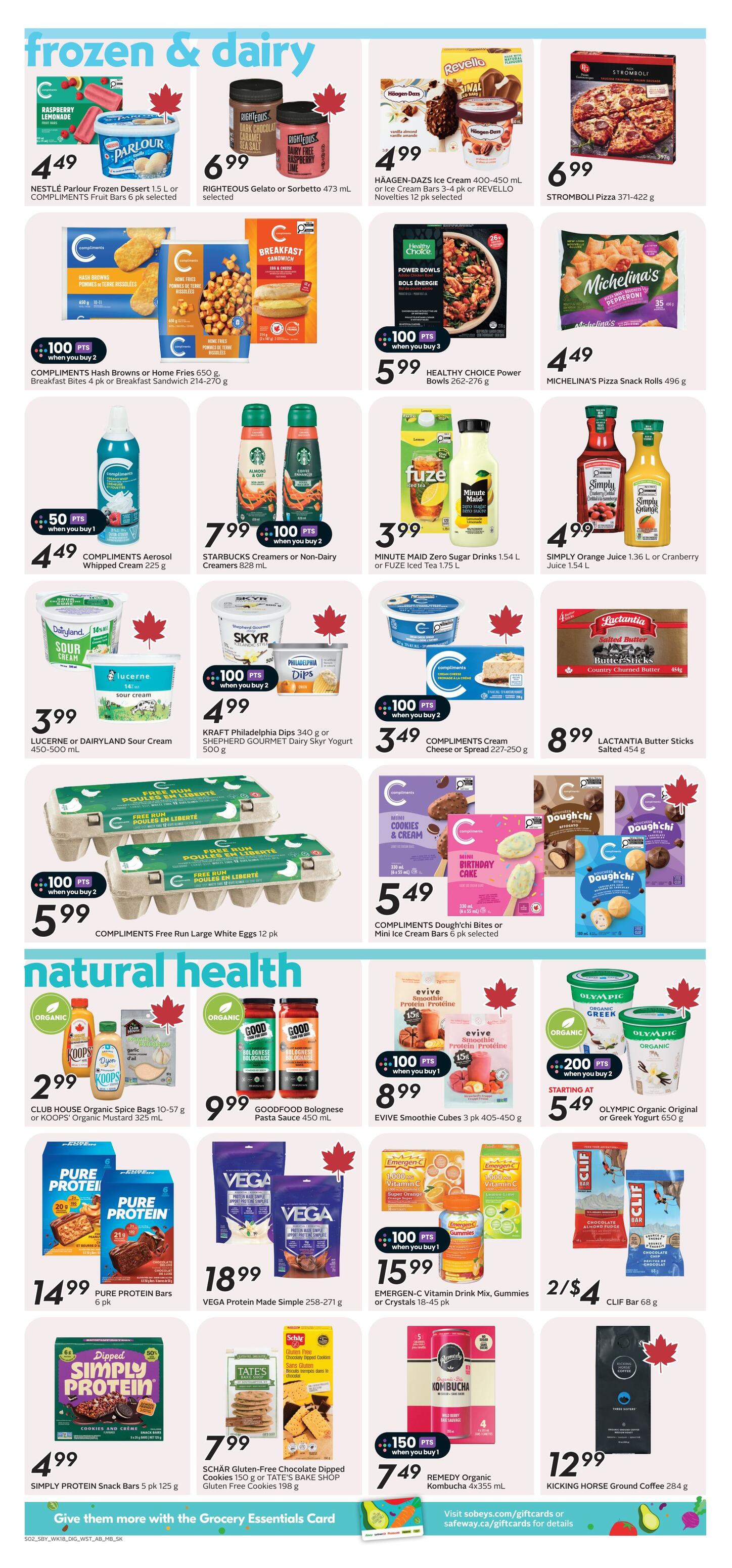 Safeway weekly flyer specials page 9 features frozen and dairy products, and natural health items. Frozen and dairy deals include Compliments Fruit Bars for $4.49, Righteous Gelato or Sorbetto for $6.99, Häagen-Dazs Ice Cream or Rivello Novelties for $4.99, and Stromboli Pizza for $6.99. Also featured are Compliments Hash Browns or Home Fries and Breakfast Bites or Sandwich for $5.99 when you buy 2, Healthy Choice Power Bowls for $5.99, and Michelina's Pizza Snack Rolls for $4.49. Compliments Aerosol Whipped Cream is $4.49 with 50 bonus points when you buy 1. Starbucks Creamers or Non-Dairy Creamers are $7.99 with 100 bonus points when you buy 2. Minute Maid Zero Sugar Drinks or Fuze Iced Tea are $3.99. Compliments Cream Cheese or Spread is $3.49 with 100 bonus points when you buy 2. Lucerne or Dairyland Sour Cream is $3.99. Kraft Philadelphia Dips or Shepherd Gourmet Dairy Skry Yogurt are $4.99 with 100 bonus points when you buy 2. Lactantia Butter Sticks are $8.99. Compliments Free Run Large White Eggs are $5.99 when you buy 2. Compliments Dough'Chi Bites or Mini Ice Cream Bars are $5.49. Natural health deals include Club House Organic Spice Bags or Koops Organic Mustard for $2.99. Goodfood Bolognese Pasta Sauce is $9.99. Evive Smoothie Cubes are $8.99 with 100 bonus points when you buy 1. Olympic Organic Original or Greek Yogurt starts at $5.49 when you buy 2, with 200 bonus points. Pure Protein Bars are $14.99. Vega Protein Made Simple is $18.99. Emergen-C Vitamin Drink Mix, Gummies or Crystals are $15.99 with 100 bonus points when you buy 1. Simply Protein Snack Bars are $4.99. Schär Gluten-Free Chocolate Dipped Cookies or Tate's Bake Shop Gluten Free Cookies are $7.99. Remedy Organic Kombucha is $7.49 with 150 bonus points when you buy 1. Kicking Horse Ground Coffee is $12.99.