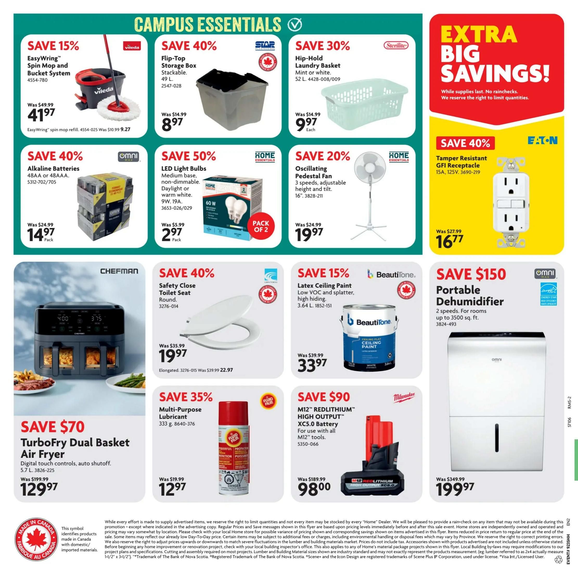 Home Hardware Atlantic Flyer Specials, Page 2. Features Campus Essentials. Save 15% on the EasyWing Spin Mop and Bucket System for $41.97. Save 40% on Flip-Top Storage Boxes, stackable, 49 L, for $8.97. Save 30% on Hip-Hold Laundry Baskets in mint or white, 52 L, for $9.97 each. Save 40% on Omni Alkaline Batteries, 48AA or 48AAA, 24-pack, for $14.97 per pack. Save 50% on Home Essentials LED Light Bulbs, medium base, daylight or warm white, 9W, 19A, 2-pack, for $2.97 per pack. Save 20% on Oscillating Pedestal Fans, 3 speeds, adjustable height and tilt, 16', for $19.97. Save 40% on Eaton Tamper Resistant GFI Receptacle, 15A, 125V, for $16.77. Save $70 on TurboFry Dual Basket Air Fryer with digital touch controls and auto shutoff, 5.7 L, for $129.97. Save 40% on Safety Close Toilet Seats, round, for $19.97. Save 15% on BeautiTone Latex Ceiling Paint, low VOC and splatter, high hiding, 3.64 L, for $33.97. Save $150 on Omni Portable Dehumidifier, 2 speeds, for rooms up to 3500 sq. ft., for $199.97. Save 35% on Multi-Purpose Lubricant, 333 g, for $12.97. Save $90 on M12 REDLITHIUM HIGH OUTPUT XC5.0 Battery for use with all M12 tools, for $98.00. Includes 'Made in Canada' symbol and 'Fabrique au Canada' symbols.