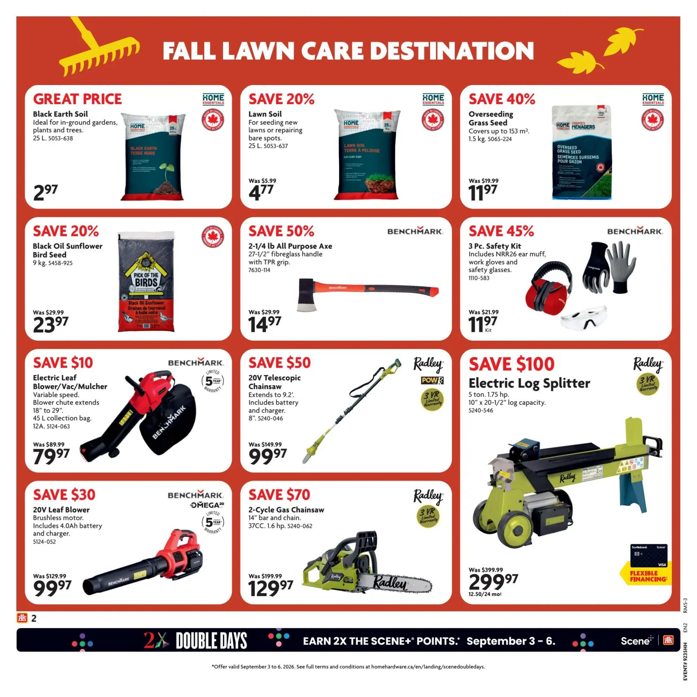 Home Hardware Atlantic Flyer Specials, Page 3. Great Price on Black Earth Soil, 25 L for $2.97. Save 20% on Lawn Soil, 25 L for $4.77. Save 40% on Overseeding Grass Seed, 1.5 kg for $11.97. Save 20% on Black Oil Sunflower Bird Seed, 9 kg for $23.97. Save 50% on a 2-1/4 lb All Purpose Axe with fibreglass handle for $14.97. Save 45% on a 3 Pc. Safety Kit including NRR26 ear muff, work gloves and safety glasses for $11.97. Save $10 on a Benchmark Electric Leaf Blower/Vac/Mulcher with variable speed, 45 L collection bag for $79.97. Save $50 on a Radley 20V Telescopic Chainsaw, extends to 9.2 ft, includes battery and charger for $99.97. Save $100 on a Radley Electric Log Splitter, 5 ton, 1.75 hp, 10' x 20-1/2' log capacity for $299.97. Save $30 on a Benchmark 20V Leaf Blower, brushless motor, includes 4.0Ah battery and charger for $99.97. Save $70 on a Radley 2-Cycle Gas Chainsaw, 14' bar and chain, 37CC, 1.6 hp for $129.97. Also featuring 'Earn 2X The Scene+ Points' event from September 3-6.