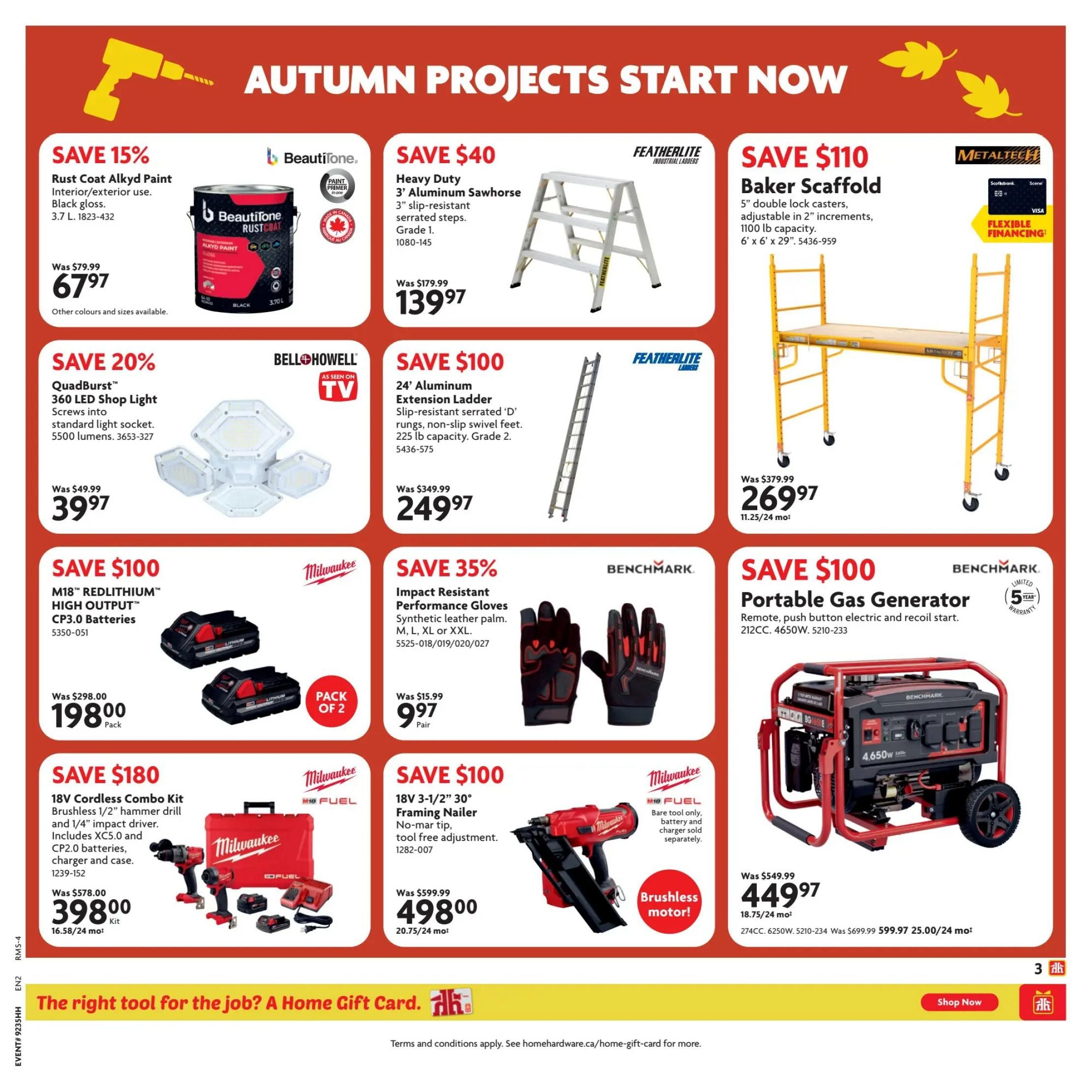 Home Hardware Atlantic Flyer Specials Page 4. Save 15% on Beautitone Rust Coat Alkyd Paint, interior/exterior use, black gloss, 3.7 L for $67.97. Save $40 on Featherlite Heavy Duty 3' Aluminum Sawhorse with serrated steps, Grade 1 for $139.97. Save $110 on Metaltech Baker Scaffold with 5' double lock casters, adjustable in 2' increments, 1100 lb capacity, 6' x 6' x 29' for $269.97. Save 20% on Bell + Howell QuadBurst 360 LED Shop Light with 5500 lumens for $39.97. Save $100 on Featherlite 24' Aluminum Extension Ladder with slip-resistant 'D' rungs and non-slip swivel feet, 225 lb capacity, Grade 2 for $249.97. Save $100 on Milwaukee M18 REDLITHIUM HIGH OUTPUT CP3.0 Batteries, pack of 2, for $198.00. Save 35% on Benchmark Impact Resistant Performance Gloves, synthetic leather palm, available in M, L, XL or XXL for $9.97 per pair. Save $180 on Milwaukee 18V Cordless Combo Kit with brushless 1/2' hammer drill and 1/4' impact driver, includes XC5.0 and CP2.0 batteries, charger and case for $398.00. Save $100 on Milwaukee 18V 3-1/2' 30° Framing Nailer with no-mar tip and tool-free adjustment, featuring a brushless motor, for $498.00. Save $100 on Benchmark Portable Gas Generator, 212CC, 4650W, with remote, push-button electric and recoil start, for $449.97.
