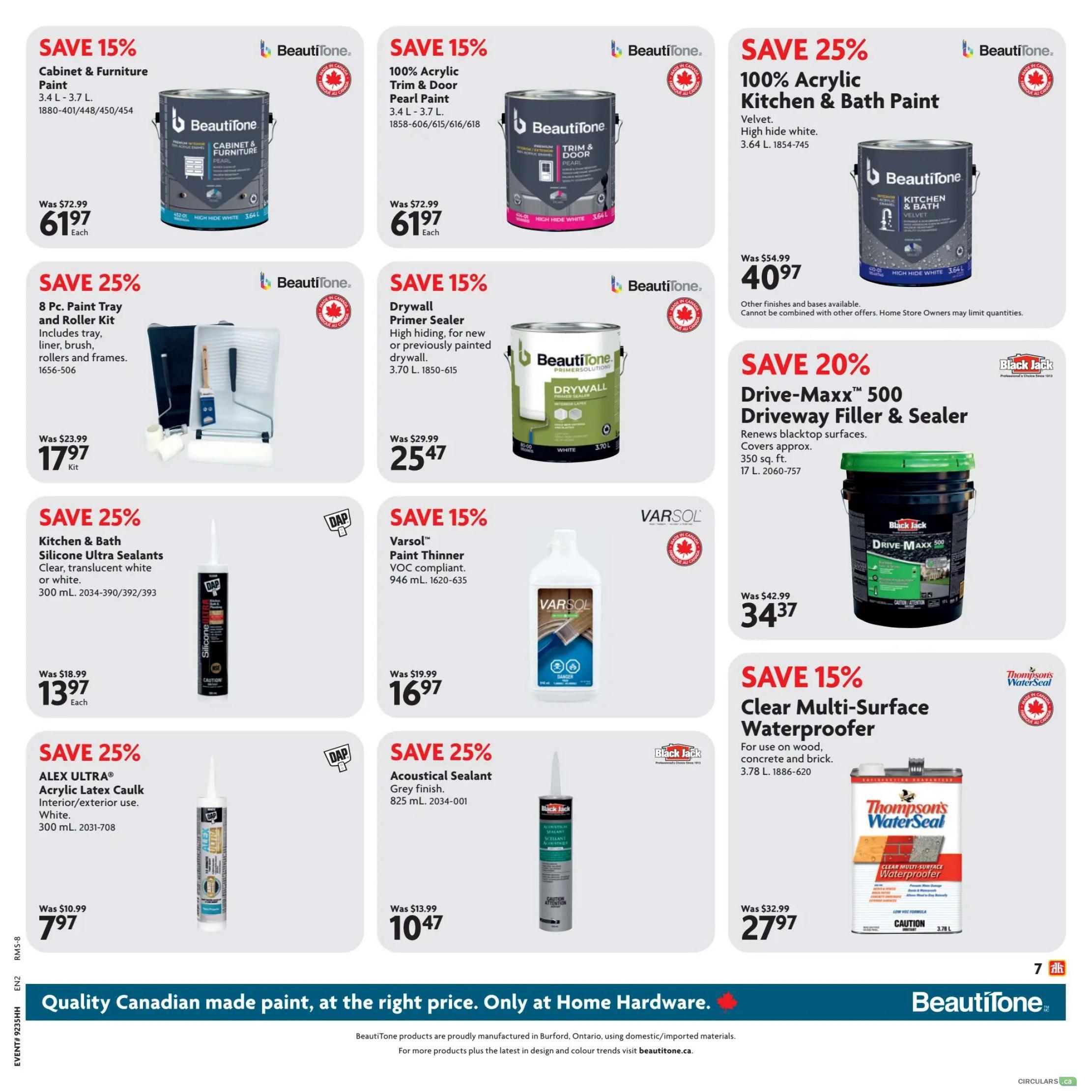 Home Hardware flyer specials page 20. Save 15% on BeautiTone Cabinet & Furniture Paint, 3.4 L - 3.7 L, for $61.97 each. Save 15% on BeautiTone 100% Acrylic Trim & Door Pearl Paint, 3.4 L - 3.7 L, for $61.97 each. Save 25% on BeautiTone 100% Acrylic Kitchen & Bath Paint, Velvet, high hide white, 3.64 L, for $40.97. Save 25% on an 8 Pc. Paint Tray and Roller Kit, includes tray, liner, brush, rollers and frames, for $17.97 per kit. Save 15% on BeautiTone Drywall Primer Sealer, high hiding, for new or previously painted drywall, 3.70 L, for $25.47. Save 20% on Black Jack Drive-Maxx 500 Driveway Filler & Sealer, renews blacktop surfaces, covers approx. 350 sq. ft., 17 L, for $34.37. Save 25% on DAP ALEX ULTRA Acrylic Latex Caulk, interior/exterior use, white, 300 mL, for $7.97 each. Save 25% on Acoustical Sealant, grey finish, 825 mL, for $10.47. Save 15% on Thompson's WaterSeal Clear Multi-Surface Waterproofer for use on wood, concrete and brick, 3.78 L, for $27.97.97. Quality Canadian made paint, at the right price. Only at Home Hardware.