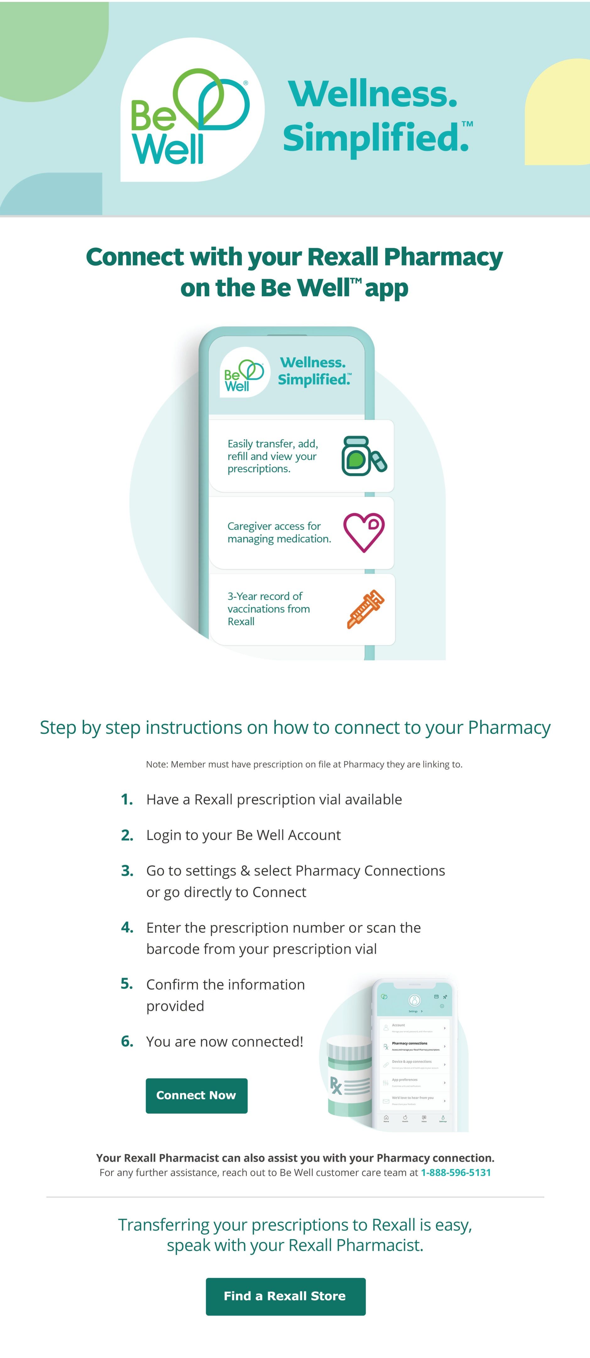 Rexall flyer page 4: Connect with your Rexall Pharmacy on the Be Well app. The Be Well app simplifies wellness by allowing you to easily transfer, add, refill, and view prescriptions. It also offers caregiver access for managing medication and a 3-year record of vaccinations from Rexall. Step-by-step instructions guide you on how to connect your pharmacy: 1. Have a Rexall prescription vial available. 2. Log in to your Be Well Account. 3. Go to settings & select Pharmacy Connections or go directly to Connect. 4. Enter the prescription number or scan the barcode from your prescription vial. 5. Confirm the information provided. 6. You are now connected! Click 'Connect Now' to get started. Your Rexall Pharmacist can assist with your pharmacy connection. For further assistance, contact Be Well customer care at 1-888-596-5131. Transferring prescriptions to Rexall is easy; speak with your Rexall Pharmacist. Click 'Find a Rexall Store' to locate a pharmacy near you.
