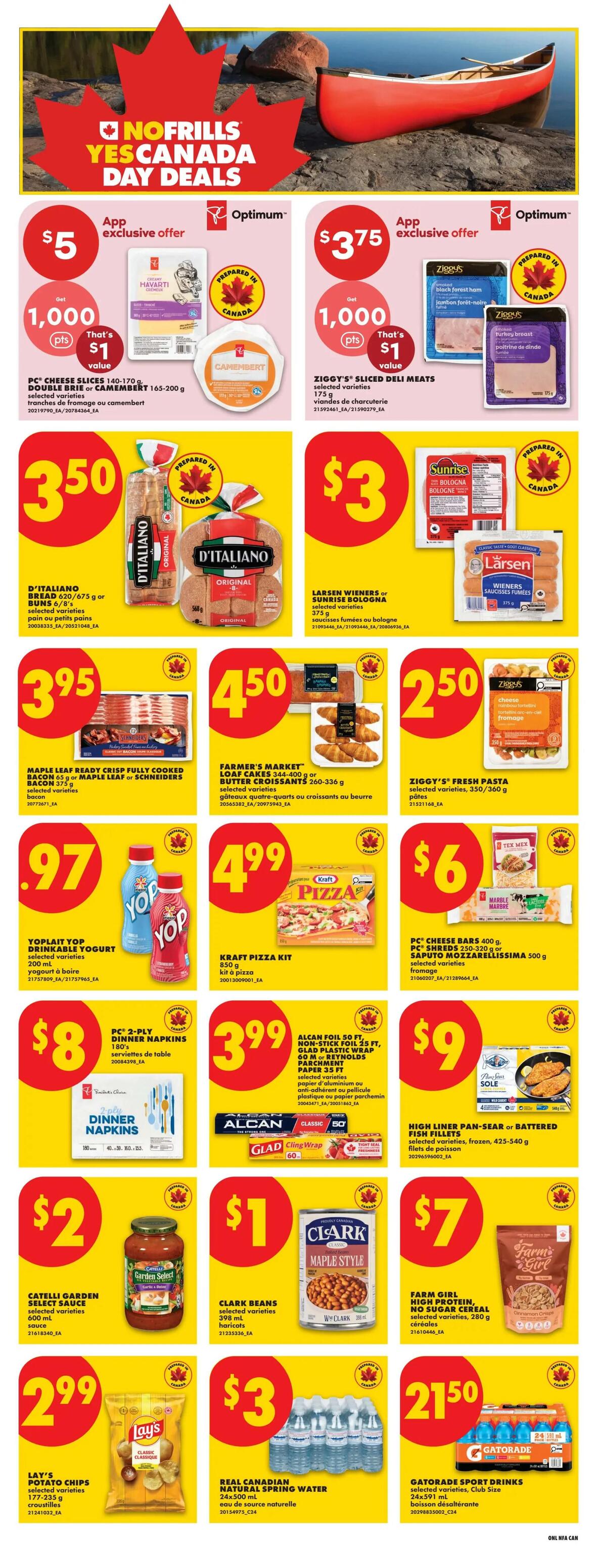 No Frills Atlantic Canada Weekly Flyer Specials, Page 9. Featuring Canada Day Deals with app exclusive offers: PC Cheese Slices 140-170g or Camembert 165-200g for $5 with 1,000 Optimum points, and Ziggy's Sliced Deli Meats 175g for $3.75 with 1,000 Optimum points. Also on sale: D'Italiano Bread 620-675g or Buns 6/8's for $3.50, Larsen Wieners or Sunrise Bologna 3/B for $3. Maple Leaf Ready Crisp Fully Cooked Bacon 65g or Schneiders Bacon 375g for $3.95. Farmer's Market Loaf Cakes 344-400g or Butter Croissants 260-336g for $4.50. Ziggy's Fresh Pasta 350-360g for $2.50. Yoplait Drinkable Yogurt 200ml for $0.97. Kraft Pizza Kit 850g for $4.99. PC Cheese Shreds 250-320g or Caputo Mozzarella 500g for $6. PC 2-Ply Dinner Napkins 180's for $8. Alcan Foil 50 ft, Non-Stick Foil 25 ft, Glad Plastic Wrap 60 M or Reynolds Parchment Paper 35 ft selected varieties for $3.99. High Liner Pan-Sear or Battered Fish Fillets selected varieties, frozen, 425-540g for $9. Catelli Garden Select Sauce 600ml for $2. Clark Beans selected varieties 398ml for $1. Lay's Potato Chips selected varieties 177-235g for $2.99. Real Canadian Natural Spring Water 24x500ml for $3. Farm Girl High Protein, No Sugar Cereal selected varieties, 280g for $7. Gatorade Sport Drinks selected varieties, Club Size 24x591ml for $21.50.